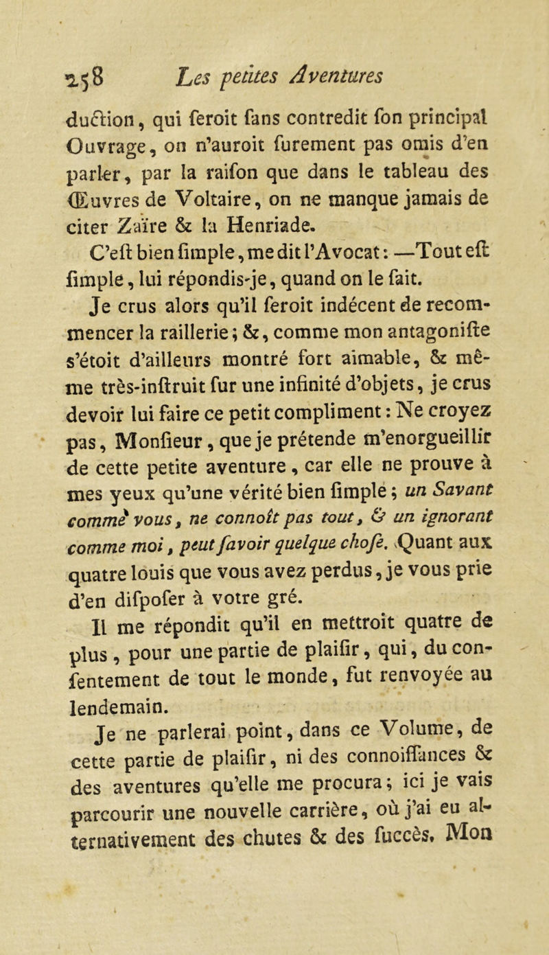 duétion, qui feroit fans contredit fon principal Ouvrage, on n’auroit furement pas omis d'en parler, par la raifon que dans le tableau des Œuvres de Voltaire, on ne manque jamais de citer Zaïre & la Henriade. C’eft bien (impie, me dit l’Avocat : —Tout efi: fimple, lui répondisse, quand on le fait. Je crus alors qu’il feroit indécent de recom- mencer la raillerie ; &, comme mon antagonifte s’étoit d’ailleurs montré fort aimable, & mê- me très-inftruit fur une infinité d’objets, je crus devoir lui faire ce petit compliment : Ne croyez pas, Monfieur, que je prétende m’enorgueillir de cette petite aventure, car elle ne prouve à mes yeux qu’une vérité bien fimple ; un Savant comme vous, ne connott pas tout, & un ignorant comme moi, peut [avoir quelque chofe. vQuant aux quatre louis que vous avez perdus, je vous prie d’en difpofer à votre gré. Il me répondit qu’il en mettroit quatre de plus , pour une partie de plaifir, qui, du con- fentement de tout le monde, fut renvoyée au lendemain. Je ne parlerai point, dans ce Volume, de cette partie de plaifir, ni des connoifiances & des aventures qu’elle me procura; ici je vais parcourir une nouvelle carrière, où j’ai eu al- ternativement des chutes & des fuccès. Mon