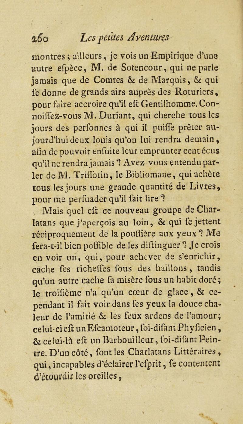 montres ; ailleurs, je vois un Empirique d’une autre efpèce, M. de Sotencour, qui ne parle jamais que de Comtes & de Marquis, & qui fe donne de grands airs auprès des Roturiers, pour faire accroire qu’il eft Gentilhomme, Con- noiffez-vous M. Duriant, qui cherche tous les jours des perfonnes à qui il piaffe prêter au- jourd’hui deux louis qu’on lui rendra demain, afin de pouvoir enfuite leur emprunter cent écus qu’il ne rendra jamais5? Avez vous entendu par- ler de M. Triffotin, le Bibliomane, qui achète tous les jours une grande quantité de Livres, pour me perfuader qu’il fait lire *ï Mais quel eft ce nouveau groupe de Char- latans que j’aperçois au loin, & qui fe jettent réciproquement de la pouülère aux yeux? Me fera-t-il bien poffible de les diftinguer * Je crois en voir un, qui, pour achever de s’enrichir, cache fes richeffes fous des haillons , tandis qu’un autre cache fa misère fous un habit doré; le troifième n’a qu’un cœur de glace, & ce- pendant il fait voir dans fes yeux la douce cha- leur de l’amitié & les feux ardens de l’amour; celui-ci eft un Efcamoteur, foi-difant Phyficien, & celui-là eft un Barbouilleur, foi-difant Pein- tre. D’un côté, font les Charlatans Littéraires, qui, incapables d’éclairer l’efprit, fe contentent d’étourdir les oreilles,