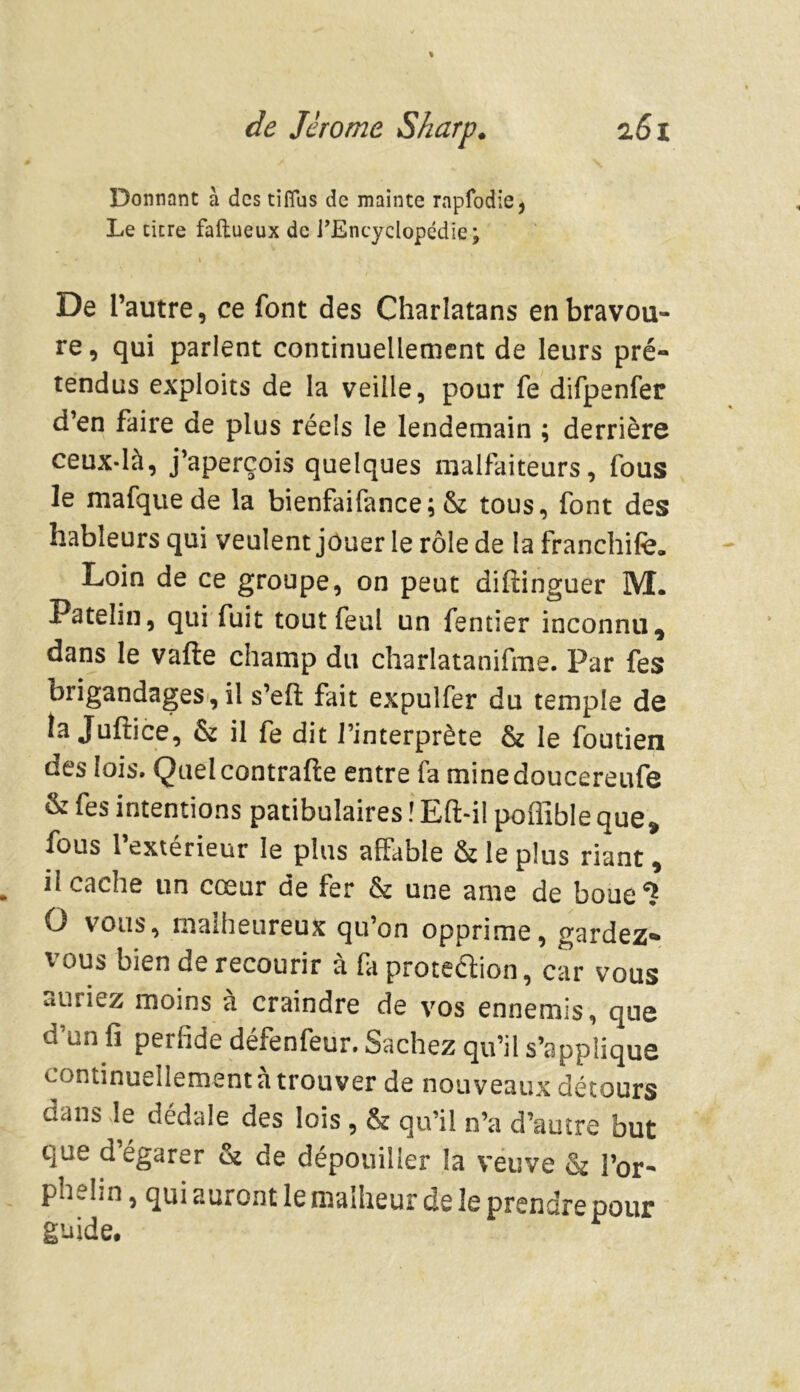 Donnant à des tiflus de mainte rnpfodie, Le titre faftueux de l’Encyclopédie; De l’autre, ce font des Charlatans en bravou- re, qui parlent continuellement de leurs pré- tendus exploits de la veille, pour fe difpenfer d’en faire de plus réels le lendemain ; derrière ceux-là, j’aperçois quelques malfaiteurs, fous le mafquede la bienfaifance; & tous, font des hâbleurs qui veulent jouer le rôle de la franchife. Loin de ce groupe, on peut diffinguer M. Patelin, qui fuit tout féal un fentier inconnu, dans le vafte champ du charlatanifme. Par fes brigandages, il s’eft fait expulfer du temple de la Juftice, & il fe dit l’interprète & le foutien des lois. Queicontrafte entre fa minedoucereufe & fes intentions patibulaires î Eft-il poflîble que, fous l’extérieur le plus affable & le plus riant, il cache un cœur de fer & une ame de boue6? O vous, malheureux qu’on opprime, gardez* vous bien de recourir à fa proteéïion, car vous auriez moins a craindre de vos ennemis, que d’un fi perfide défenfeur. Sachez qu’il s’applique continuellement à trouver de nouveaux détours dans le dédale des lois , & qu’il n’a d’autre but que d’égarer & de dépouiller la veuve & l’or- phelin , qui auront le malheur de le prendre pour guide.