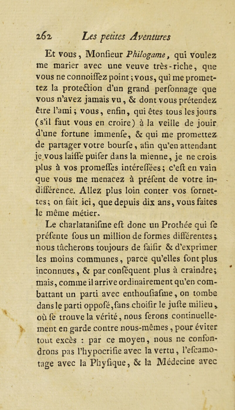 / Et vous, Monfieur 'Philogame, qui voulez me marier avec une veuve très-riche, que vous neconnoiffez point ; vous, qui me promet- tez la protection d’un grand perfonnage que vous n’avez jamais vu, & dont vous prétendez être l’ami; vous, enfin, quiètes tous les jours (s’il faut vous en croire) à la veille de jouir d’une fortune immenfe, & qui me promettez de partager votre bourfe, afin qu’en attendant je vous laiffe puifer dans la mienne, je ne crois plus à vos promeffes intérefiees; c’efl: en vain que vous me menacez à préfent de votre in- différence. Allez plus loin conter vos fornet- tes; on fait ici, que depuis dix ans, vous faites le même métier* Le charlatanifme efi: donc un Prothée qui Ce préfente fous un million de formes différentes; nous tâcherons toujours de faifir & d’exprimer les moins communes, parce qu’elles font plus inconnues, & parconféquent plus à craindre; mais, comme il arrive ordinairement qu’en com- battant un parti avec enthoufiafme, on tombe dans le parti oppofé,fans choifir le jufte milieu , où fe trouve la vérité, nous ferons continuelle- ment en garde contre nous-mêmes, pour éviter tout excès : par ce moyen, nous ne confon- drons pas l’hypocrifie avec la vertu, l’efcamo- tage avec la Phyfique, & la Médecine avec