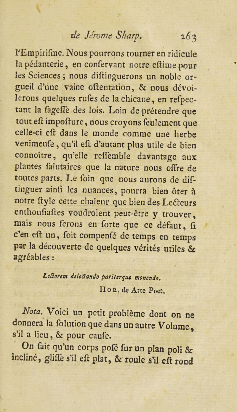FEmpirifme. Nous pourrons tourner en ridicule îa pédanterie, en confervant notre eftimepour les Sciences; nous diftinguerons un noble or- gueil d’une vaine oftentatîon, & nous dévoi- lerons quelques rufes de la chicane, en refpec- tant la fagefte des lois. Loin de prétendre que tout eft impofture, nous croyons feulement que celle-ci eft dans le monde comme une herbe venimeufe, qu’il eft d’autant plus utile de bien connoître, qu’elle reflemble davantage aux plantes falutaires que la nature nous offre de toutes parts. Le foin que nous aurons de dis- tinguer ainfi les nuances, pourra bien ôter à notre ftyîe cette chaleur que bien des Leéleurs enthoufiaftes voudraient peut-être y trouver, mais nous ferons en forte que ce défaut, fi c en eft un, foit compenfe de temps en temps par la découverte de quelques vérités utiles & agréables : Leftortm àtUUanâo pariterqut monenâo. H or. de Arce Poec. Nota. Voici un petit problème dont on ne donnera la folution que dans un autre Volume, s’il a lieu, & pour caufe. On fait qu’un corps pofé fur un plan poli & incliné, gliffe s’il eft plat, & roule s’il eft rond