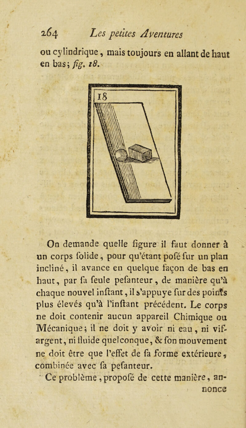 ou cylindrique, mais toujours en allant de haut en bas; fig. z8. On demande quelle figure il faut donner à un corps folide, pour qu’étant pofé fur un plan incliné, il avance en quelque façon de bas en haut, par fit feule pefanteur, de manière qu’à chaque nouvel inftant, il s’appuye fur des points plus élevés qu’à l’inftant précédent. Le corps ne doit contenir aucun appareil Chimique ou Mécanique; il ne doit y avoir ni eau , ni vif- argent, ni fluide quelconque, & fon mouvement ne doit être que l’effet de fa forme extérieure, combinée avec fa pefanteur. ' Ce problème ,propofé de cette manière, an- nonce
