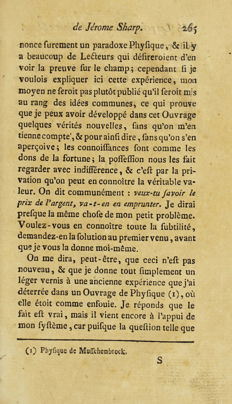 nonce furement un paradoxe Phyfique, & iL ÿ a beaucoup de Lecteurs qui défireroient d’en voir la preuve fur le champ; cependant fi je voulois expliquer ici cette expérience, mon moyen ne feroit pas plutôt publié qu’il feroit mis au rang des idées communes, ce qui prouve que je peux avoir développé dans cet Ouvrage quelques vérités nouvelles, fans qu’on m’en tienne compte', & pour ainfi dire, fans qu’on s’en aperçoive; les connoiffances font comme les dons de la fortune; la polTefiïon nous les fait regarder avec indifférence, & c’efi: par la pri- vation qu’on peut en connoître la véritable va- leur. On dit communément : veux-tu /avoir le prix de Vargent, va»t-en en emprunter. Je dirai prefque la même chofe de mon petit problème. Voulez-vous en connoître toute la fubtilité, demandez-en la folution au premier venu, avant que je vous la donne moi-même. On me dira, peut-être, que ceci n’eft pas nouveau, & que je donne tout Amplement un léger vernis à une ancienne expérience que j’ai déterrée dans un Ouvrage de Phyfique (i), où elle etoit comme enfouie. Je réponds que le fait eft vrai, mais il vient encore à l’appui de mon fyftème, car puifque la queftion telle que (i) Phyfique de Muflchembrock, S