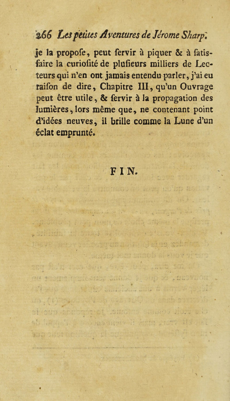 % 3.66 Les petites Aventures de Jérome Sharp'. je la propofe, peut fervir à piquer & à fatis- faire la curiofité de plufieurs milliers de Lec- teurs qui n’en ont jamais entendu parler, j’ai eu raifon de dire, Chapitre III, qu’un Ouvrage peut être utile, & fervir à la propagation des lumières, lors même que, ne contenant point d’idées neuves, il brille comme la Lune d’un éclat emprunté. FIN.