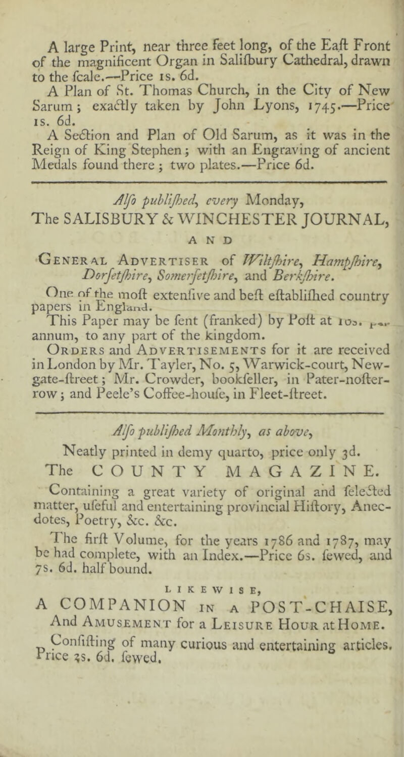 A large Print, near three feet long, of the Ea.ft Front of the magnificent Organ in Salifbury Cathedral, drawn to the fcale.—Price is. 6d. A Plan of St. Thomas Church, in the City of New Sarum; exactly taken by John Lyons, 1745.—Price is. 6d. A Sedtion and Plan of Old Sarum, as it was in the Reign of King Stephen; with an Engraving of ancient Medals found there ; two plates.—Price 6d. Alfo publijhed\ every Monday, The SALISBURY k WINCHESTER JOURNAL, AND General Advertiser of TViltJhire, Hampjhire, Dorjetjhire, Somerjetjhire^ and Berkshire. One nf rhe mod extenfive and belt eftabliflied country papers in England. This Paper may be fent (franked) by Polt at 103. annum, to any part of the kingdom. Orders and Advertisements for it are received in London by Mr. Tayler, No. 5, Warwick-court, New- gate-ftreet; Mr. Crowder, bookfeller, in Pater-nofter- row; and Peele’s CofFee-houfe, in Fleet-itreet. Aifo publifoed Monthly, as above, Neatly printed in demy quarto, price only 3d. The COUNTY MAGAZINE. Containing a great variety of original and feleited matter, ufeful and entertaining provincial Hillory, Anec- dotes, Poetry, See. See. I he firll Volume, for the years 1786 and 1787, may be had complete, with an Index.—Price 6s. l'ewed, and 7s. 6d. half bound. LIKEWISE, A COMPANION IN A POST-CHAISE, And Amusement for a Leisure Hour at Home. Confifting of many curious and entertaining articles. Price 3s. 6d. fewed,