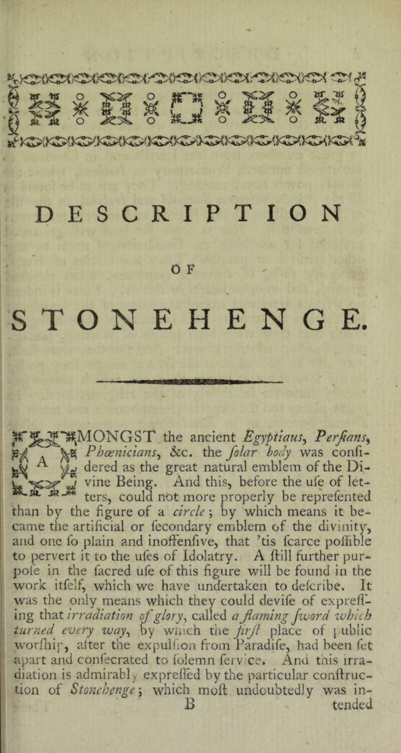 K -At- * & 3& & » & F^ & « & % ¥ SS ? ImljmI ^ 5^ o 1f;$ S DESCRIPTION 0 F STONEHENGE. ?*ONGST the ancient Egyptians, Perjians, ■e^ ^ Phoenicians, See. the folar body was confi- jX A dered as the great natural emblem of the Di- W W v'ne ^e*n8- And this, before the ufe of let- **“”• m J* ters^ coujj not more properly be reprefented than by the figure of a circle by which means it be- came the artificial or fecondary emblem of the divinity, and one fo plain and inoffenfive, that ’tis fcarce pofiible to pervert it to the ufes of Idolatry. A (till further pur- pole in the lacred ufe of this figure will be found in the work itfelf, which we have undertaken to deferibe. It was the only means which they could devife of exprelfi- ing that irradiation of glory, called a flaming [word which turned every way, by winch the frjl place of \ ublic wo rill ip, alter the expulfion from Paradife, had been fet apart and confecrated to lolemn fervice. Ana tnis irra- diation is admirably exprefled by the particular conftruc- tion of Stonehenge; which molt undoubtedly was in-