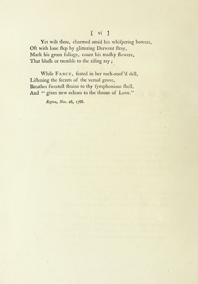 Yet wilt thou, charmed amid his whifpering bowers. Oft with lone ftep by glittering Derwent ftray, Mark his green foliage, count his muiky flowers. That blufh or tremble to the rifing ray j While Fancy, feated in her rock-roof*d dell, Liftening the fecrets of the vernal grove, Breathes fweeteft ftrains to thy fymphonious fhell. And “ gives new echoes to the throne of Love.’* Repton, Nov. 28, 1788.