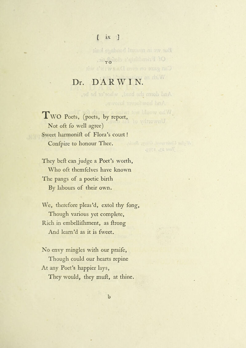 TO Dr. DARWIN. Two Poets, (poets, by report, Not oft fo well agree) Sweet harmonift of Flora’s court! Confpire to honour Thee. They heft can judge a Poet’s worth, Who oft themfelves have known The pangs of a poetic birth By labours of their own. We, therefore pleas’d, extol thy fong. Though various yet complete. Rich in embellifhment, as ftrong And learn’d as it is fvveet. No envy mingles with our praife. Though could our hearts repine At any Poet’s happier lays, They would, they muft, at thine.