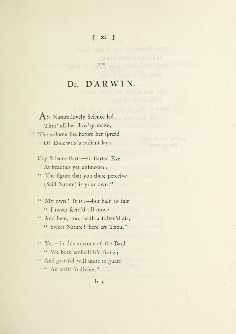 TO Dr. DARWIN. As Nature lovely Science led Thro’ all her flow’ry maze, The volume fhe before her fpread Of Darwin’s radiant lays. Coy Science ftarts—fo ftarted Eve At beauties yet unknown : “ The figure that you there perceive (Said Nature) is your own.” “ My own ? It is:—^but half fo fair “ I never feem’d till now : “ And here, too, with a foftcn’d air,. “ Sweet Nature ! here art Thou.” “ Yes—in this mirrour of the Bard “ We both embellifli’d fhine ; “ And grateful will unite to guard “ An artift fo divine.” — b 2