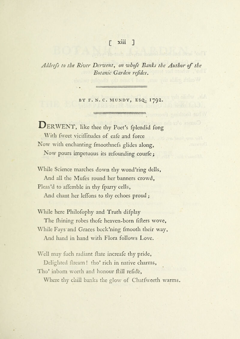 [ X‘ii ] Addrefs to the River Derwent^ on whofe Banks the Author of the Botanic Garden refdes. BY F. N. C. MUNDY, ESQ^ ^792- Derwent, like thee thy Poet’s fplendid fong With fweet viciflitudes of eafe and force Now with enchanting fmoothnefs glides along, Now pours impetuous its refounding courfe; While Science marches down thy wond’ring dells, And all the Mufes round her banners crowd. Pleas’d to affemble in thy fpajry cells, x-Vnd chant her lelfons to thy echoes proud ; While here Philofophy and Truth difplay The fliining robes thofe heaven-born lifters wove, While Fays and Graces beck’ning fmooth their way. And hand in hand with Flora follows Love. Well may fuch radiant ftate increafe thy pride. Delighted ftream! tho’ rich in native charms, Tho’ inborn worth and honour ftill relid'e. Where thy chill banks the glow of Chatfworth warms.