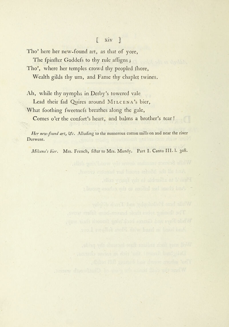 Tho’ here her new-found art, as that of yore, The fpinfler Goddefs to thy rule affigns ; Tho’, where her temples crowd thy peopled fhore, Wealth gilds thy urn, and Fame thy chaplet twines. Ah, while thy nymphs in Derby’s towered vale Lead their fad Quires around Milcena’s bier, What foothing fweetnefs breathes along the gale. Comes o’er the confort’s heart, and balms a brother’s tear! Her new-found art, ^c. Alluding to the numerous cotton mills on and near the river Derwent. Milcenas bier. Mrs. French, filter to Mrs. Mundy. Part I. Canto III. 1. 308.