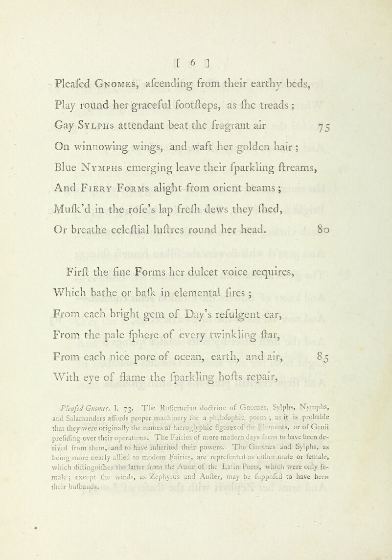 Pleafed Gnomes, afcending from their earthy beds, Play round her graceful footfteps, as fhe treads; Gay Sylphs attendant beat the fragrant air 75 On winnowing wings, and waft her golden hair ; Blue Nymphs emerging leave their fparkling Breams, And Fiery Forms alight from orient beams; Miifk’d in the rofe’s lap frelh dews they died. Or breathe celedial ludres round her head. 80 Fil'd: the fine Forms her dulcet voice requires, Which bathe or hade in elemental fires ; From each bright gem of Day’s refulgent car, From the pale fphere of every twinkling flar, From each nice pore of ocean, earth, and airj 85 With eye of dame the fparkling hofls repair, Pkajed Gnomes. 1. 73. The Roficriician dodlrlne of Gnomes, Sylphs, Nymphs, and Salamanders afFoi'ds proper machinery for a philofophic poem ; as it is probable that they were originally the names of hieroglyphic figures of the Elements, or of Genii prefiding over their operations. The Fairies of m.ore modern days feem to have been de- rived from them., and to have inherited their powers. The Gnomes and Sylphs, as being more nearly allied to modern Fairies, are reprefented as either male or female, which diftinguilhes the latter from the Aurre of the Latin Poets, which were only fe- male ; except the winds, as Zephyrus and Auller, may be fuppoftd to have been their hufbaiids.