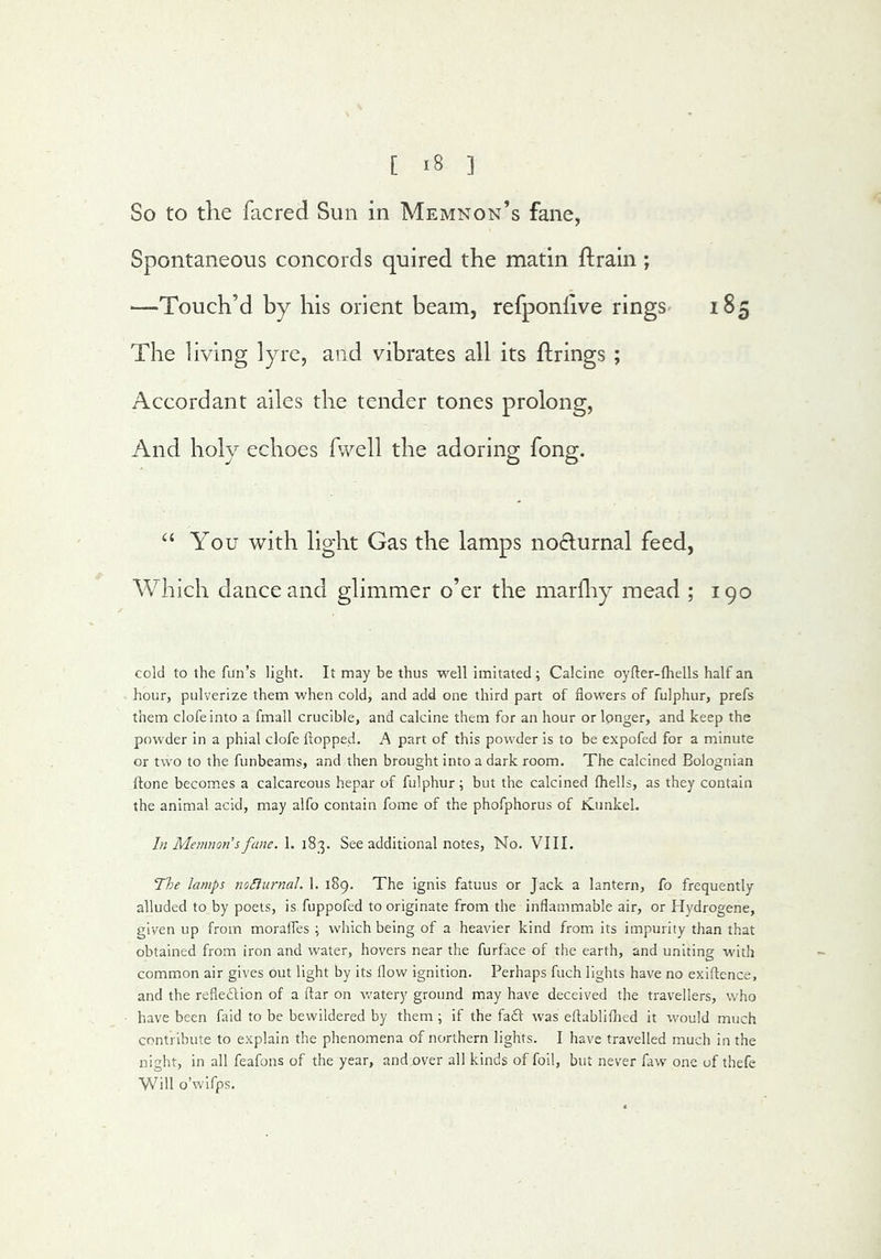 So to the facred Sun in Memnon’s fane, Spontaneous concords quired the matin ftrain; —Touch’d by his orient beam, refponlive rings 185 The living lyre, and vibrates all its firings ; Accordant ailes the tender tones prolong, And holy echoes fvvell the adoring fong. You with light Gas the lamps nodurnal feed, Which dance and glimmer o’er the marlhy mead ; 190 cold to the fun’s light. It may be thus well imitated; Calcine oyfter-fhells half an hour, pulverize them when cold, and add one third part of flowers of fulphur, prefs them clofeinto a fmall crucible, and calcine them for an hour or longer, and keep the powder in a phial clofe flopped. A part of this pow'der is to be expofed for a minute or two to the funbeams, and then brought into a dark room. The calcined Bolognian ftone becom.es a calcareous hepar of fulphur; but the calcined Ihells, as they contain the animal acid, may alfo contain fome of the phofphorus of KunkeL In Memnon’s fane. 1. 183. See additional notes. No. VIII. The lamps noSiurnal. 1. 189. The ignis fatuus or Jack a lantern, fo frequently alluded to by poets, is fuppofed to originate from the inflammable air, or Hydrogene, given up from moraifes ; which being of a heavier kind from, its impurity than that obtained from iron and w^ater, hovers near the furface of the earth, and uniting with common air gives out light by its flow ignition. Perhaps fuch lights have no exiflence, and the refledlion of a flar on watery ground may have deceived the travellers, who have been faid to be bewildered by them ; if the fadf was eflabliflied it w'ould much contribute to e.xplain the phenomena of northern lights. I have travelled much in the night, in all feafons of the year, and over all kinds of foil, but never faw' one of thefe Will o’wifps.