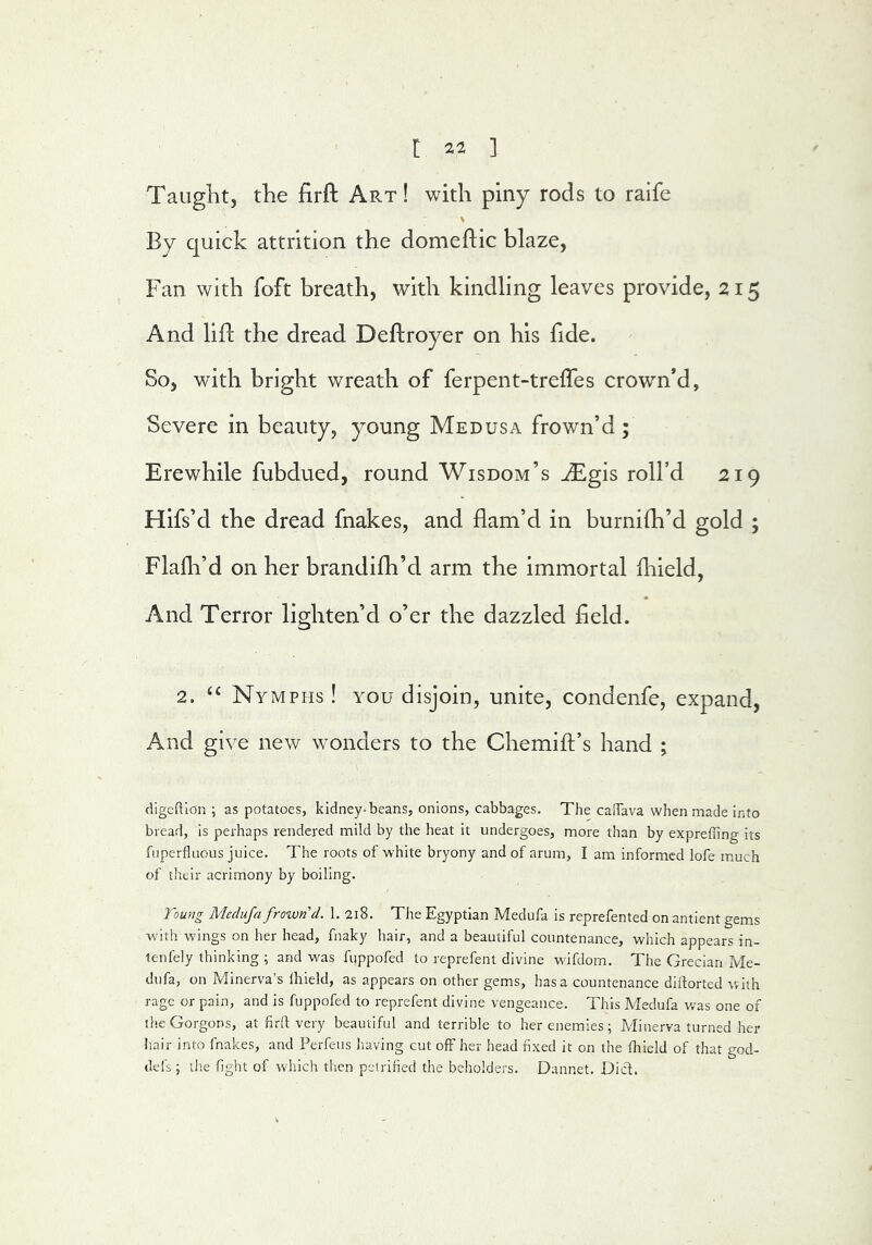 Taught, the firft Art ! with piny rods to raife By quick attrition the domeftic blaze, Fan with foft breath, with kindling leaves provide, 215 And lifl; the dread Deftroyer on his fide. So, with bright wreath of ferpent-treffes crown’d, Severe in beauty, young Medusa frown’d ; Erewhile fubdued, round Wisdom’s ^gis roll’d 219 Hifs’d the dread fnakes, and flam’d in burnifh’d gold ; Flafh’d on her brandifh’d arm the immortal fliield. And Terror lighten’d o’er the dazzled held. 2. Nymphs ! you disjoin, unite, condenfe, expand, And give new wonders to the Chemift’s hand ; digeftlon ; as potatoes, kidney-beans, onions, cabbages. The calTava when made into bread. Is perhaps rendered mild by the heat it undergoes, more than by expreffing its fuperfluous juice. The roots of white bryony and of arum, I am informed lofe much of their acrimony by boiling. Tou7ig Medufa frown’d. 1. 218. The Egyptian Medufa is reprefented on antient gems with wings on her head, fnaky hair, and a beautiful countenance, which appears in- lenfely thinking ; and was fuppofed to reprefent divine wifdom. The Grecian Me- dufa, on Minerva’s Ihield, as appears on other gems, has a countenance diftorted with rage or pain, and is fuppofed to reprefent divine vengeance. This Medufa was one of iheGorgons, at firfl very beautiful and terrible to her enemies; Minerva turned her Iiair into fnakes, and Perfeus liaving cut off her head fixed it on the fhield of that god- dels ; the fight of which then petrified the beholders. Dannet. Did.
