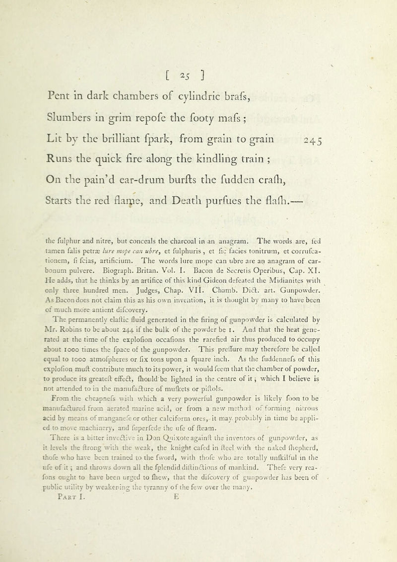 Pent in dark chambers of cylindric brafs, Slumbers in grim repofe the footy mafs; Lit by the brilliant fpark, from grain to grain Runs the quick fire along the kindling train ; On the pain’d ear-drum burfts the fudden crafh, Starts the red flame, and Death purfues the flafii. the fulphur and nitre, but conceals the charcoal in an anagram. The words are, led tamen falis petrae lure mope can uhrey et fulphuris , et fic facies tonitrum, et corrufca- tionera, fi fcias, artificium. The words lure mope can ubre are ap anagram of car- bonum pulvere. Biograph. Britan. Vol. I. Bacon de Secretis Operibus, Cap. XI. He adds, that he thinks by an artifice of this kind Gideon defeated the Midianites with only three hundred men. Judges, Chap. VII. Chamb. Dift. art. Gunpowder. As Bacon does not claim this as his own invention, it is thought by many to have been of much more antient difcovery. The permanently elailic fluid generated in the firing of gunpowder is calculated by Mr. Robins to be about 244. if the bulk of the powder be i. And that the heat gene- rated at the time of the esplofion occafions the rarefied air thus produced to occupy about 1000 times the fpace of the gunpowder. This prefTure may therefore be called equal to 1000 atmofpheres or fix tons upon a fquare inch. As the fuddennefs of this explofion muft contribute much to its power, it would feem that the chamber of powder, to produce its greatefl effect, fhould be lighted in the centre of it j which I believe is not attended to in the manufacture of mufkets or piflols. From the cheapnefs with which a very powerful gunpowder is likely foon to be manufactured from aerated marine acid, or from a new method of forming nitrous acid by means of manganefeor other calciform ores, it may probably in time be appli- ed to move machinery, and fuperfede the ufe of fleam. There is a bitter invective in Don Qi^iixoteagainfl the inventors of gunpowder, as it levels the flrong with the weak, the knight cafed in fteel with the naked Ihepherd, thofe who have been trained to the fvvord, with thofe who are totally unfkilful in the ufe of it; and throw^s dowm all the fplendid diflinctions of mankind. Thefe very rea- fons ought to have been urged to fltew, that the difcovery of gunpow’der has been of - public utility by weakening the tyranny of the few over the many. Part I. E