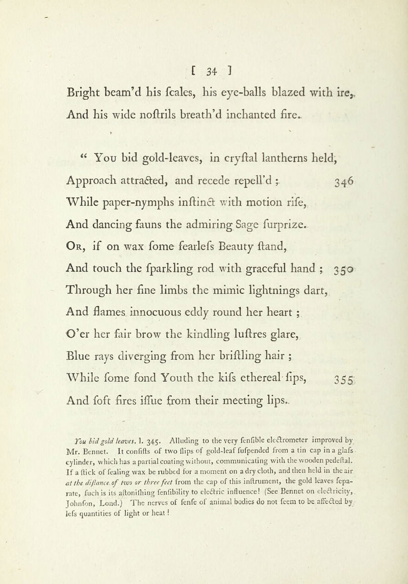 Bright beam’d his fcales, his eye-balls blazed with ire,. And his wide noflrils breath’d inchanted fire. You bid gold-leaves, in cryftal lantherns held, Approach attrafted, and recede repell’d ; 346 While paper-nymphs infiinct v/ith motion rife. And dancing fauns the admiring Sage furprize. Or, if on wax fome fearlefs Beauty ftand, And touch the fparkling rod with graeeful hand ; 350 Through her fine limbs the mimic lightnings dart, And flames innocuous eddy round her heart ; O’er her fair brow the kindling luftres glare. Blue rays diverging from her briflling hair ; While fome fond Youth the kifs ethereal lips, 355 And foft fires ifiiie from their meeting lips.. Tou hidgoU leaves. 1. 345. Alluding to the very fenfible eledlrometer improved by Mr. Bennet. It confifts of two flips of gold-leaf fufpended from a tin cap ina glafs cylinder, which has a partial coating without, communicating with the wooden pedeflaL If a flick of fealing wax be rubbed for a moment on a dry cloth, and then held in the air at the difiance of two or three feet from the cap of this inflrument, the gold leaves fepa- rate, fuch is its aflonilhing fcnfibllity to eleftric influence! (See Bennet on eledricity, Johnfon, Bond.) The nerves of fenfe of animal bodies do not feem to be afFeded by lefs quantities of light or heat!