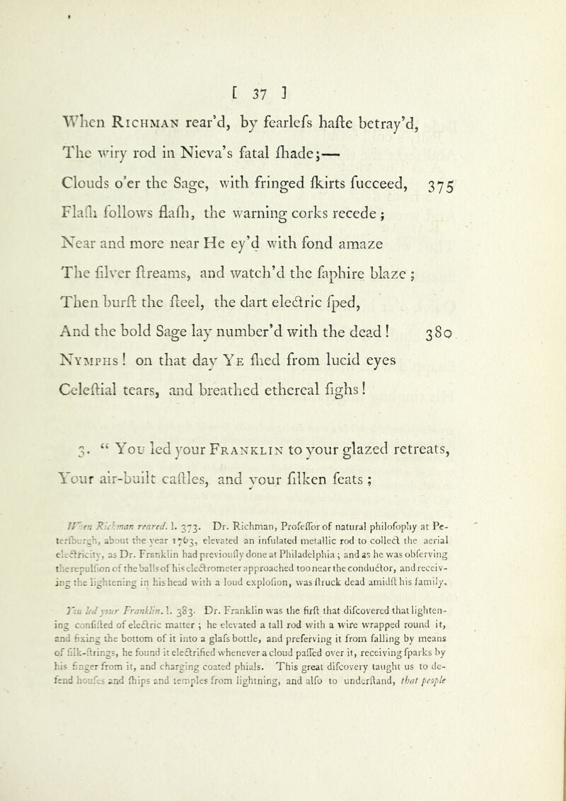 Wlicn Richman rear’d, by fearlefs lialle betray’d, The wiry rod in Nieva’s fatal fliade;— Clouds o’er the Sage, with fringed Ikirts fiicceed, 375 FlaQi follows flafli, the warning corks recede ; Near and more near He ey’d with fond amaze The filver flreams, and watch’d the faphire blaze ; Then burfh the Reel, the dart eledric fped. And the bold Sage lay number’d with the dead ! 380 Nymphs ! on that day Ye fned from lucid eyes Celeftial tears, and breathed ethereal fighs! 3. “ You led your Franklin to your glazed retreats. Your air-built caftles, and your filkcn feats ; //'■<■« Richman reared. 1. 373. Dr. Pachman, Profeflorof natural philofophy at Pe- terfburcli, about the year 17^3, elevated an infulated metallic rod to coHetl the aerial eUcIricitv, as Dr. Franklin had previoufly done at Philadelphia ; and as he was obferving tlierepulfionof theballsofhiseleclrometer approached too near the conductor, andreceiv- ing the lightening in his head with a loud explofion, was (truck dead amidfl his family. J'su lid sour Franklin. 1. 383. Dr. Franklin was the firft that difcovered that lighten- ing confilled of electric matter ; he elevated a tall rod with a wire wrapped round it, and fixing the bottom of it into a glafs bottle, and preferving it from falling by means of filk-ftrings, he found it electrified w'henever a cloud pafTed over it, receiving fparks by his finger from it, and charging coated phials. This great difcovery taught us to de- fend houfcs and fhips and temples from lightning, and alfo to undsrftand, that people