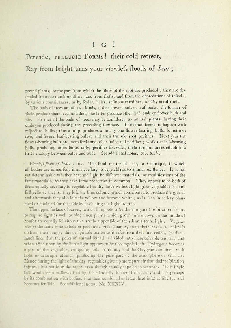 Pervade, pellucid Forms ! their cold retreat, Ray from bright urns your viewlefs floods of heat \ rooted plants, or the part from which the fibres of the root are produced : they are de- fended from too much moifiure, and from frofts, and from the depredations of infe6ts, by ^ arious contrivances, as by fcales, hairs, refinous varnilhes, and by acrid rinds. The buds of trees are of two kinds, either flower-buds or leaf buds i the former of thefe produce their feeds and die ; the latter produce other leaf buds or flower buds and die. So that all the buds of trees may be confidered as annual plants, having their embrvon produced during the preceding fummer. The fame feems to happen with refpeiSl: to bulbs; thus a tulip produces annually one flower-bearing bulb, fometimes two, and feveral leaf-bearing bulbs; and then the old root periflies. Next year the flower-bearing bulb produces feeds and other bulbs and perifhes ; while the leaf-bearing bulb, producing other bulbs only, perifhes likcwife; thefe circumftances eftablifh a ftri(5l analogy between bulbs and buds. See additional notes, No. XIV. Vinvlejsfloods of heat. 1. 462. The fluid matter of heat, or Calorique, in which all bodies are immerfed, is as neceffary to vegetable as to animal exiftence. It is not vet determinable whether heat and light be different materials, or modifications of the fame matetials, as they have fome properties in common. They appear to be both of them equally neceffary to vegetable health, fince w’ithout light green vegetables become firfl yellow, that is, they lofe the blue colour, which contributed to produce the green; and afterwards they alfo lofe the yellow and become white ; as is feen in cellery blan- ched or etiolated for the table by excluding the light from if. The upper furface of leaves, which I fuppofe to be their organ of refpiration, feems to require light as well as air; fince plants v/hich grow in windows on the infide of houfes are equally folicitous to turn the upper fide of their leaves to the light. Vegeta- bles at the fame time exfude or perfpire a great quantity from their leaves, as animals do from their lungs; this perfpirable matter as it rifes from their fine veifels, (perhaps much finer than the pores of animal fkins,) is divided into inconceivable tenuity; and when acled upon by the Sun’s light appears to be decompofed, the Hydrogene becomes a part of the vegetable, compofing oils or refins ; and the Oxygens combined with light or calorique afeends, producing the pure part of the atmofphere or vital air. Hence during the light of the day vegetables give up more pure air than their refpiration injures; but not foin the night, even though equally expofed to v.arrnth. This Angle fail would feem to fhew, that light is elfentially different from heat; and it is perhaps by its combination with bodies, that their combined or latent heat is fet at liberty, and becomes fenfible. See additional notes. No. XXXIV.