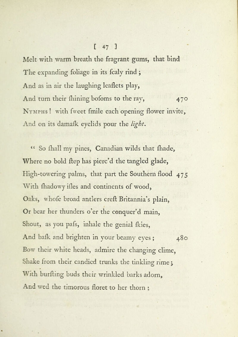 Melt with warm breath the fragrant gums, that hind The expanding foliage in its fcaly rind ; And as in air the laughing leaflets play, And turn their fliining bofoms to the ray, 470 Nymphs ! with fweet fmile each opening flower invite. And on its damalk eyelids pour the light, “ So ihall my pines, Canadian wilds that fliade,. Where no hold flep has pierc’d the tangled glade. High-towering palms, that part the Southern flood 475 With fliadowy ifles and continents of wood, Oaks, whofe broad antlers crefh Britannia’s plain. Or bear her thunders o’er the conquer’d main. Shout, as you pafs, inhale the genial fkies. And balk and brighten in your beamy eyes; 480 Bow their white heads, admire the changing clime. Shake from their candied trunks the tinkling rime 'y With burfling buds their wrinkled barks adorn. And wed the timorous floret to her thorn ;