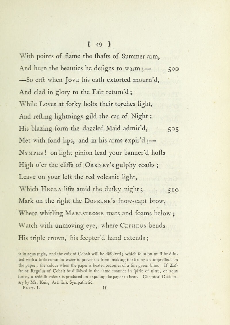 With points of flame the fhafts of Summer arm, And burn the beauties he deflgns to warm 503 —So erfl; when Jove his oath extorted mourn’d, And clad in glory to the Fair return’d; While Loves at forky bolts their torches light, And refting lightnings gild the car of Night ; His blazing form the dazzled Maid admir’d, 505 Met with fond lips, and in his arms expir’d ;— Nymphs ! on light pinion lead your banner’d hofls High o’er the cliffs of Orkney’s gulphy coafls ; 1 Leave on your left the red volcanic light, Which Hecla lifts amid the dufky night; 510 Mark on the right the Dofrink’s fnow-capt brow, Where whirling Maelstroms roars and foams below ; Watch with unmoving eye, where Cepheus bends His triple crown, his fcepter’d hand extends; it in aqua regia, and the calx of Cobalt will be dilTolved; which folution mufi: be dilu- ted with a little common water to prevent it from making too ftrong an imprellion on the paper; the colour when the paper is heated becomes of a fine green-blue. If Zaf- fre or Regulus of Cobalt be diffolved in the fame manner in fpirit of nitre, or aqua fortis, a reddifh colour is produced on expofing the paper to heat. Chemical Didtion- ar}- by Mr. Keir, Art. Ink Sympathetic. Part. I. H