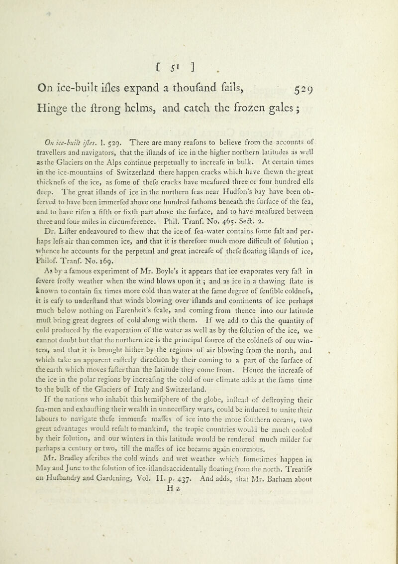 On ice-built ifles expand a tlioufand falls, 529 H inge the flrong helms, and catch the frozen gales; On icc-luUt ijles. 1. 529. There are many reafons to believe from the accounts of travellers and navigators, that the iflands of ice in the higher northern latitudes as well as the Glaciers on the Alps continue perpetually to increafe in bulk. At certain times in the ice-mountains of Switzerland there happen cracks which have fliewn the great thicknefs of the ice, as fome of thefe cracks have meafured three or four hundred ells deep. The great iflands of ice in the northern feas near Hudfon’s bay have been ob- ferved to have been immerfed above one hundred fathoms beneath the furface of the fea, and to have rifen a fifth or fixth part above the furface, and to have meafured between three and four miles in circumference. Phil. Tranf. No. 465. Seft. 2. Dr. Lifter endeavoured to fhew that the ice of fea-water contains fome fait and per- haps lefs air than common ice, and that it is therefore much more difficult of folution ; whence he accounts for the perpetual and great increafe of thefe floating iflands of ice, Fhilof. Tranf. No. 169. As by a famous experiment of Mr. Boyle’s it appears that ice evaporates very faft in fevere frofty weather when the wind blows upon it ; and as ice in a thawing ftate is Lnosvn to contain fix times more cold than water at the fame degree of fcnfible coldnefs, it is eafy to underftand that winds blow'ing over iflands and continents of ice perhaps much below nothing on Farenheit’s fcale, and coming from thence into our latitude muft bring great degrees of cold along with them. If we add to this the quantity of cold produced by the evaporation of the water as well as by the folution of the ice, wc cannot doubt but that the northern ice is the principal fource of the coldnefs of our win- ters, and that it is brought hither by the regions of air blowing from the north, and which take an apparent eafterly dire£lion by their coming to a part of the furface of the earth which moves fafterthan the latitude they come from. Hence the increafe of the ice in the polar regions by increafing the cold of our climate adds at the fame time lo the bulk of the Glaciers of Italy and Switzerland. If the nations who inhabit this hemifphere of the globe, inftead of deftroying their fca-men and exhaufting their wealth in unneceflary w'ars, could be induced to unite their labours to navigate thefe immenfe mafles of ice into the more fotithern oceans, two great advantages wmuld refult to mankind, the tropic countries would be mucli cooled by their folution, and our winters in this latitude would be rendered much milder for perhaps a century or two, till the mafles of ice became again enormous. Mr. Bradley afcribes the cold winds and wet weather v/hich foraetimes happen in May and June to the folution of ice-iflandsaccidentaily floating from the north. Treatifc cn Hufbandry and Gardening, Vol. II. p. 437. And adds, that Mr. Barham about H 2