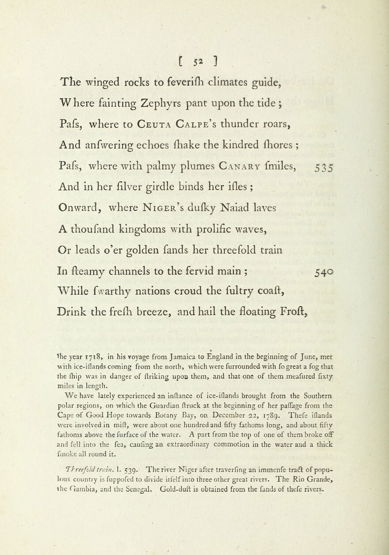 The winged rocks to feverifh climates guide, W here fainting Zephyrs pant upon the tide ; Pafs, where to Ceuta Calpe’s thunder roars, And anfwering echoes fhake the kindred fhores ; Pafs, wherewith palmy plumes Canary fmiles, 535 And in her hlver girdle binds her ides; Onward, where Niger’s dulky Naiad laves A thoufand kingdoms with prolific waves, Or leads o’er golden fands her threefold train In Pceamy channels to the fervid main ; 540 While fwarthy nations croud the fultry coaft, Drink the frelh breeze, and hail the floating Frofl, the year 1718^ in his voyage from Jamaica to England in the beginning of June, met with ice-iflands coming from the north, which were furrounded with fo great a fog that the fhip was in danger of ftriking upon them, and that one of them meafured fixty miles in length. We have lately experienced an indance of ice-iflands brought from the Southern polar regions, on which the Guardian ftruck at the beginning of her paflage from the Cape of Good Hope towards Botany Bay, on December 22, 1789. Thefe iflands were involved in mid, were about one hundred and fifty fathoms long, and about fifty fathoms above the furface of the water. A part from the top of one of them broke ofF and fell into the fea, caufing an extraordinary commotion in the water and a thick finoke all round it. Threefold train. 1. 539. The river Niger after traverfing an immenfe tracEl of popu- lous country is fuppofed to divide itfelf into three other great rivers. The Rio Grande, the Gambia, and the Senegal. Gold-duft is obtained from the fands of thefe rivers*