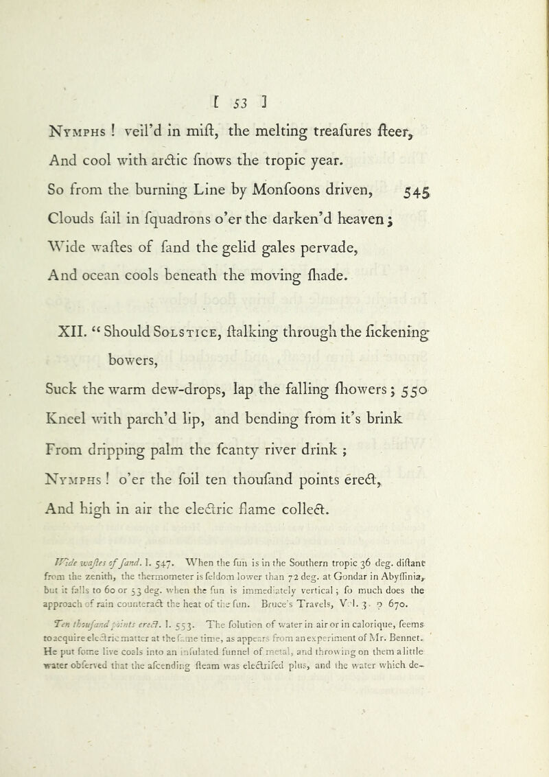 Nymphs ! veil’d in mlfl, the melting treafures fteer^ And cool with ardic fnows the tropic year. So from the burning Line by Monfoons driven, 545 Clouds fail in fquadrons o’er the darken’d heaven ; Wide wades of fand the gelid gales pervade, And ocean cools beneath the moving: lhade. XIL Should Solstice, dalking through the fickening- bowers, Suck the w^arm dew-drops, lap the falling fhowers 5550 Kneel with parch’d lip, and bending from it’s brink From dripping palm the fcanty river drink ; Nymphs ! o’er the foil ten thoufand points ered. And high in air the eledric flame colled. ivajies of fand. ]. 547. When the fun is in the Southern tropic 36 deg. diftant from the zenith, the thermometer isfeldom lower than 72 deg. at Gondar in Abyilinia,. but it falls to 60 or 33 deg. when the fun is immediately vertical ; fo much does the approach of rain counteract the heat of the fun. Bruce’s Travels, Vrl. 3. o 670. Ten thoufand fj-nts erect. 1. 553. The foluticn of'water in air or in calorique, Teems to acquire electric matter at the fame time, as appears from an experiment of Mr. Bennet., He put feme live coals into an infulated funnel of metal, and throwing on them alittle water obfc^^ed that the afeending fleam was electrifed plus, and the water which de-