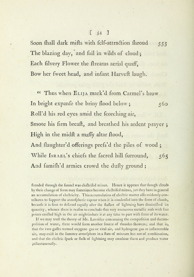 Soon fliall dark mifts with felf-attradlon fliroiid 555 The blazing day, and fail in wilds of cloud; Each hlvery Flower the flreams aerial quaff, Bow her fweet head, and infant Harvefl laugh. ‘‘ Thus when Elija mark’d from Carmel’s brow In bright expanfe the briny flood below ; 560 Roll’d his red eyes amid the fcorching air. Smote his Arm breaft, and breathed his ardent prayer ; High in the midfh a mafly altar flood. And flaughter’d offerings prefs’d the piles of wmod ; While Israel’s chiefs the facred hill furround, 565 And famifli’d armies crowd the dufly ground ; fcended through the funnel was eleflrlfed minus. Hence it appears that though clouds by their change of form may fometimes become eleftrifed minus, yet they have in general an accumulation of eledlricity. This accumulation of eledlric matter alfo evidently con- tributes to fupport the atmofpheric vapour when it is condenfed into the form of clouds, becaufe it is feen to defcend rapidly after the flafltes of lightning have diminifhed its quantity ; whence there is reafon to conclude that very numerous metallic rods with fine points erefted high in the air might induce it at any time to part wdth fome of its water. If we may truft the theory of Mr. Lavoifier concerning the compofition and decom- pofition of water, there would feem another fource of thunder-Ihowers; and that is, that the two gaffes termed oxygene gas or vital air, and hydrogene gas or inflammable air, may exiff in the fummer atmofphere in a ftate of mixture but not of comibination, and that the eledtric fpark or flafh of lightning may combine them and produce water inflantaneouily.