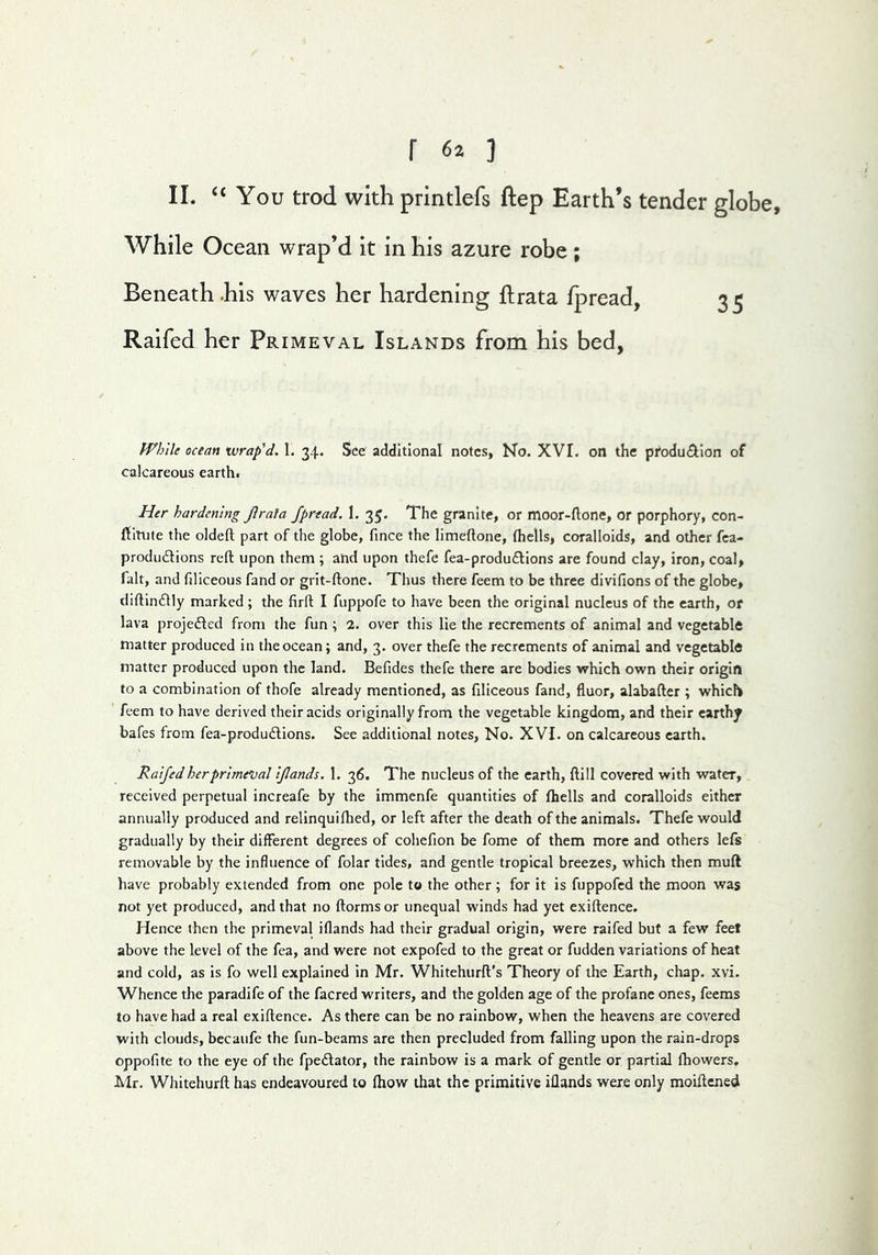 II. “You trod with printlefs ftep Earth’s tender globe. While Ocean wrap’d it in his azure robe; Beneath .his waves her hardening flrata fpread, 3 5 Raifed her Primeval Islands from his bed, fFblle ocean wrap^d. 1. 34. See additional notes, No. XVI. on the produ^lion of calcareous earth. Her hardening Jiraia fprtad. 1. 35. The granite, or moor*ftone, or porphory, con- ftitute the oldeft part of the globe, fince the limeftone, fhells, coralloids, and other fca- produftions reft upon them ; and upon thefe fea-produ£lions are found clay, iron, coal, fait, and fdlceous fand or grit-ftone. Thus there feem to be three divifions of the globe, diftindlly marked ; the firft I fuppofe to have been the original nucleus of the earth, or lava projedted from the fun ; 2. over this lie the recrements of animal and vegetable matter produced in the ocean; and, 3. over thefe the recrements of animal and vegetable matter produced upon the land. Befides thefe there are bodies which own their origin to a combination of thofe already mentioned, as filiceous fand, fluor, alabafter ; which * feem to have derived their acids originally from the vegetable kingdom, and their earthy bafes from fea-produ£lions. See additional notes, No. XVI. on calcareous earth. Raifed her primeval ijlands. 1. 36. The nucleus of the earth, ftill covered with water, received perpetual increafe by the immenfe quantities of fhells and coralloids either annually produced and relinquifhed, or left after the death of the animals. Thefe would gradually by their different degrees of cohefion be fome of them more and others lefs removable by the influence of folar tides, and gentle tropical breezes, which then muft have probably extended from one pole to the other; for it is fuppofed the moon was not yet produced, and that no ftorms or unequal winds had yet exiftence. Hence then the primeval iflands had their gradual origin, were raifed but a few feet above the level of the fea, and were not expofed to the great or fudden variations of heat and cold, as is fo well explained in Mr. Whitehurft’s Theory of the Earth, chap. xvi. Whence the paradife of the facred writers, and the golden age of the profane ones, feems to have had a real exiftence. As there can be no rainbow, when the heavens are covered with clouds, bccaufe the fun-beams are then precluded from falling upon the rain-drops oppofite to the eye of the fpe£lator, the rainbow is a mark of gentle or partial fhowers, Mr. Wliitehurft has endeavoured to fhow that the primitive illands were only moiftened