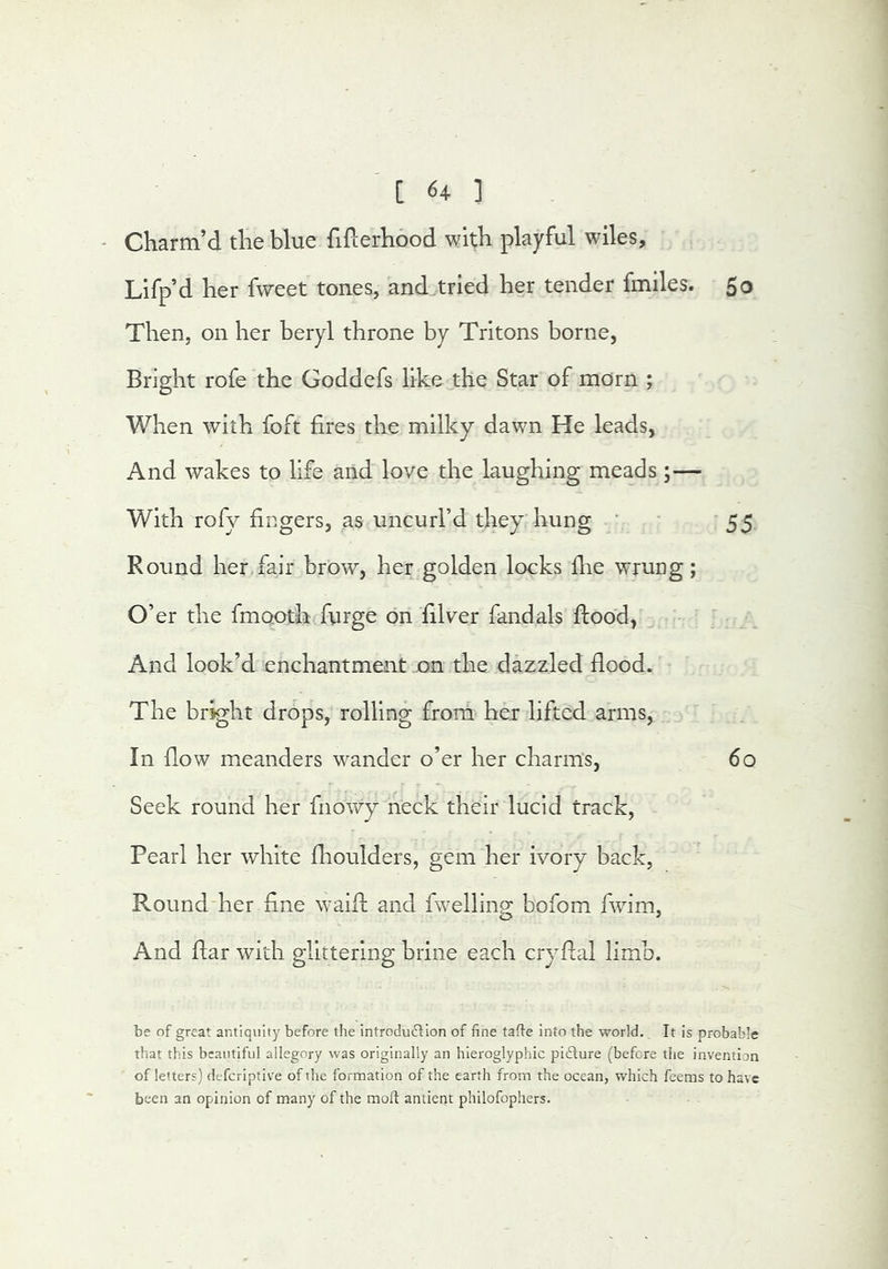 - Charm’d the blue fiflerhood with playful wiles, Lifp’d her fweet tones, and.tried her tender fmiles. 50 Then, on her beryl throne by Tritons borne, Bright rofe the Goddefs like the Star of morn ; When with foft fires the milky dawn He leads, And wakes to life and love the laughing meads ;— With rofy fingers, as uncurl’d they hung ' • 55 Round her fair brow, her golden locks flae wrung; O’er the fmooth furge on filver fandals flood, ' i And look’d enchantment on the dazzled flood. The bright drops, rolling from her lifted arms, In flow meanders wander o’er her charms, 60 Seek round her fiiowy neck their lucid track, Pearl her white flioulders, gem her ivory back, Round‘her fine waifl and rwellinp* bofom fwim. And flar with glittering brine each cryflal limb. be of great antiquity before the introduflion of fine tafte into the world. It is probable that this beautiful allegory was originally an hieroglyphic picture (before tlie invention of letters) defcriptive of the formation of the earth from the ocean, which feems to have been an opinion of many of the moft antient philofophers.