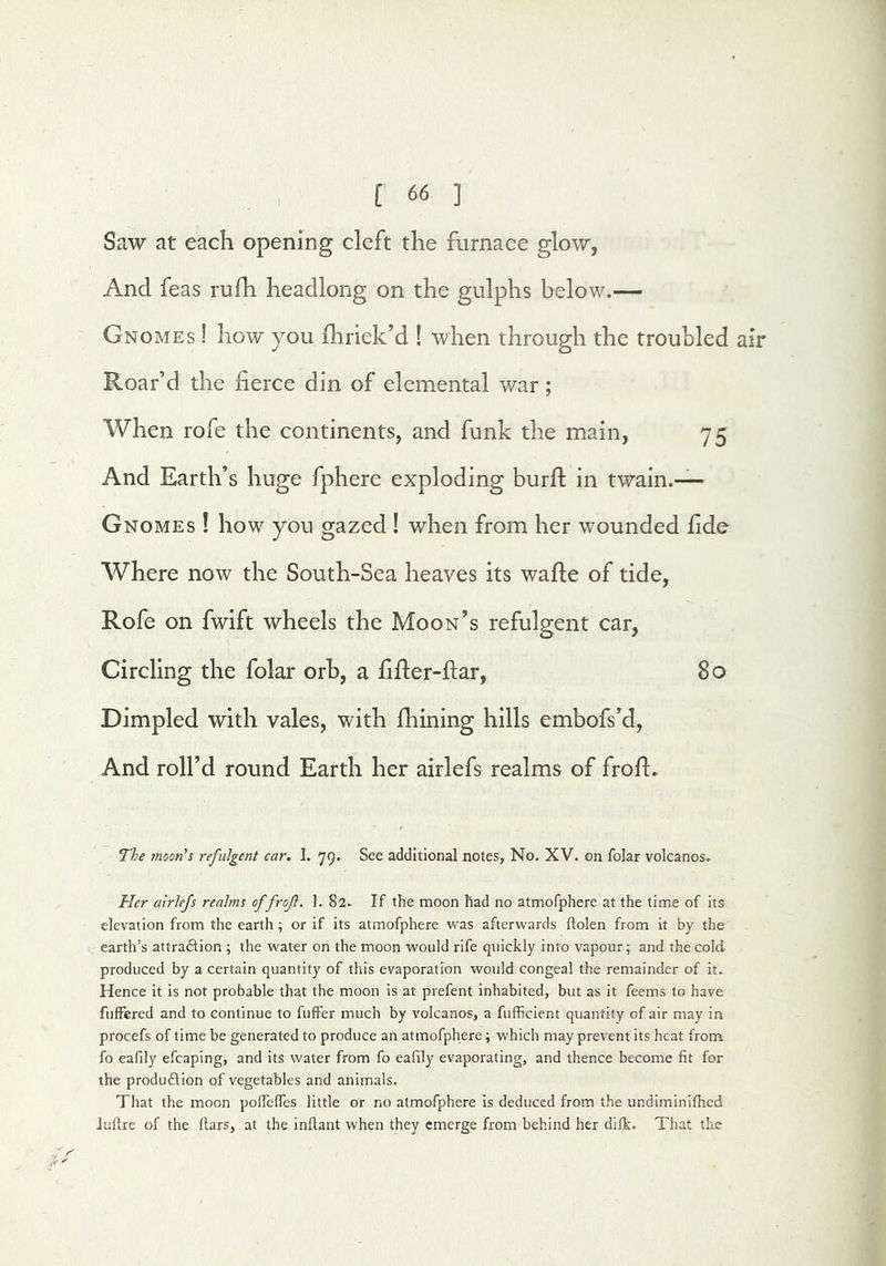 Saw at each opening cleft the furnace glow, And feas rufh headlong on the gulphs below.— Gnomes ! how you fhriek’d ! when through the troubled air Roar’d the fierce din of elemental war; When rofe the continents, and funk the main, 75 And Earth’s huge fphere exploding burfl in twain.— Gnomes ! how you gazed ! when from her wounded fide Where now the South-Sea heaves its waffe of tide, Rofe on fwift wheels the Moon’s refulgent car, Circling the folar orb, a fiffer-ftar, 80 Dimpled with vales, with fhining hills embofs’d, And roll’d round Earth her airlefs realms of froff. The moon's refulgent car. 1. 79. See additional notes. No. XV. on folar volcanos. Her airlefs realms offrofi. I. 82. If the moon had no atmofphere at the time of its elevation from the earth ; or if its atmofphere v\’as afterwards ftolen from it by the earth’s attradlion ; the water on the moon would rife quickly into vapour; and the cold produced by a certain quantity of this evaporation would congeal the remainder of it. Hence it is not probable that the moon is at prefent inhabited, but as it feems to have fuffered and to continue to fuffer much by volcanos, a fufficient quantity of air may in procefs of time be generated to produce an atmofphere; which may prevent its heat from fo eafily efcaping, and its water from fo eafily evaporating, and thence become fit for the produ£lion of vegetables and animals. That the moon polfelfes little or no atmofphere Is deduced from the undiminifhed Jullrc of the ftars, at the inftant when they emerge from behind her difk. That the ■ ^