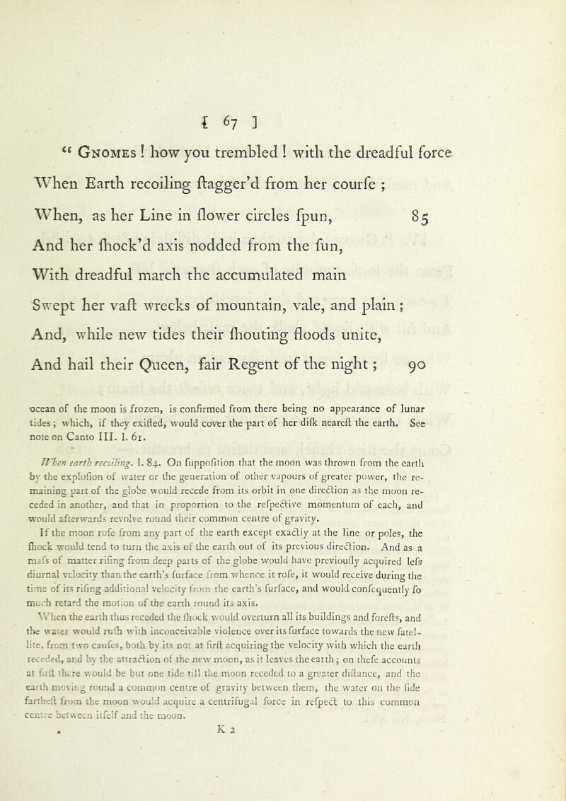 Gnomes ! how you trembled ! with the dreadful force When Earth recoiling ftagger’d from her courfe ; When, as her Line in flower circles fpun, 85 And her block’d axis nodded from the fun, With dreadful march the accumulated main Swept her vafl wrecks of mountain, vale, and plain; And, while new tides their biouting floods unite, And hail their Queen, fair Regent of the night; 90 ocean of the moon is frozen, is confirmed from there being no appearance of lunar tides; which, if they cxifted, would cover the part of her difk neareft the earth. See note on Canto III. 1. 6i. TVken earth recoiling. 1. 84. On fuppofition that the moon was thrown from the eartli by the explofion of water or the generation of other vapours of greater power, the re- maining part of the globe would recede from its orbit in one direftion as the moon re- ceded in another, and that in proportion to the refpeclive momentum of each, and would afterwards revolve round their common centre of gravity. If the moon rofe from any part of the earth except exadlly at the line or poles, the fhock would tend to turn the axis of the earth out of its previous diredlion. And as a mafs of matter rifmg from deep parts of the globe would have previouOy acquired lefs diurnal velocity than the earth’s furface from whence it rofe, it would receive during the time of its rifmg additional velocity from the earth’s furface, and would confequently fo much retard the motion of the earth round its axis. Vv'hen the earth thus receded the fhock would overturn all its buildings and forefls, and the water would rufh with inconceivable violence over its furface towards thenewfatel- lite, from two caufes, both by its not at firft acquiring the velocity with which the earth receded, and by the attraction of the new moon, as it leaves the eaith; on thefe accounts at firft there would be but one tide till the moon receded to a greater diftance, and the earth moving round a common centre of gravity between t'nem, the water on the fide fartheft from the moon would acquire a centrifugal force in refpecl to this common cenue between itfelf and the moon. K 2