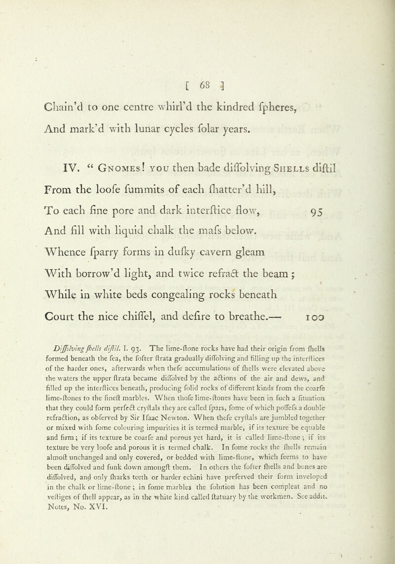 Cliam’cl to one centre whirl’d the kindred fpheres, And mark’d with lunar cycles folar years. IV. Gnomes! you then bade diffolving Shells diflil From thu loofe fummits of each (liatter’d hill, To each hne pore and dark interflice flow, 95 And All with liquid chalk the mafs below. Whence fparry forms in dufky cavern gleam With borrow’d light, and twice refract the beam; While in white beds congealing rocks beneath Court the nice chiflel, and deflre to breathe.— loo Dijfolving Jhells d'ljlih I. 93. The lime-ftone rocks have had their origin from fhells formed beneath the fea, the fofter ftrata gradually diffolving and filling up the interflices of the harder ones, afterwards when thefe accumulations of fhells were elevated above the waters the upper ftrata became diftblved by the aflions of the air and dews, and filled up the interftices beneath, producing folid rocks of different kinds from the coarfc lime-ftones to the fineft marbles. When thofe lime-ftones have been in fuch a fituation that they could form perfcfl cryftals they are called fpars, fome of which poftefs a double refra£fion, as obferved by Sir Ifaac Newton. When thefe cryftals are jumbled together or mixed with fome colouring impurities it is termed marble, if its texture be equable and firm; if its texture be coarfe and porous yet hard, it is called lirae-ftone ; if its texture be very loofe and porous it is termed chalk. In fome rocks the fhells remain almoft unchanged and only covered, or bedded with lime-ftone, which feems to have been cUlfolved and funk down amongft them. In others the fofter fhells and bones are diftblved, and only fharks teeth or harder echini have prcferved their form inveloped in the chalk or lime-ftone ; in fome marbles the folution has been compleat and no veftiges of fhcll appear, as in the white kind called ftatuary by the workmen. See addit. Notes, No. XVI.