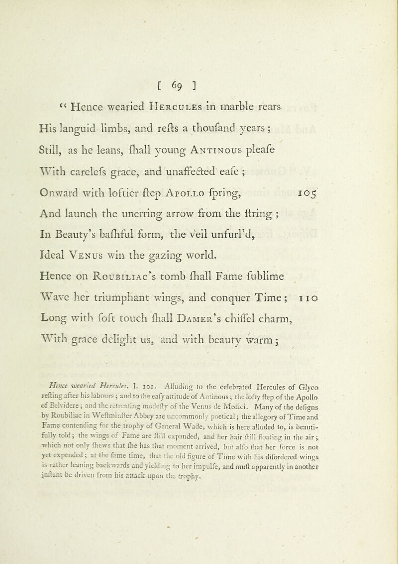 “ Hence wearied Hercules in marble rears His languid limbs, and refts a tboufand years; / Still, as be leans, fliall young Antinous pleafe With carelefs grace, and unaffected eafe ; Onward with loftier ftep Apollo fpring, 105 And launch the unerring arrow from the ftring ; In Beauty’s bafliful form, the veil unfurl’d, Ideal Venus win the g-^zin^ world. Hence on Roubiliac’s tomb fhall Fame fublime AVave her triumphant wings, and conquer Time; no Long with foft touch fliall Damer’s chiffel charm, With grace delight us, and with beauty warm; Hence wearied Hercules. I. lor. Alluding to the celebrated Hercules of Glyco refting after his labours; and to the eafy attitude of Antinous; the lofty flep of the Apollo, of Belviderc ; and the retreating modefty of the Venus de Medici. Many of the defigns by Roubiliac in Weftminfler Abbey are uncommonly poetical; the allegory of Time and Fame contenaing for the trophy of General Wade, which is here alluded to, is beauti- fully told; the wings of Fame are ftill expanded, and her hair Hill floating in the air;, which not only fhews that fhe has that moment arrived, but alfo that her force is not yet expended; at tne fame time, that the old figure of Time with his difordered wings- 3S rather leaning backwards and yielding to her impulfe, and mult apparently in anothej- inflant be driven from his attack upon the trophy.