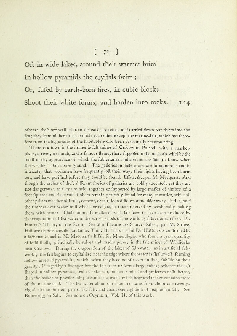 Oft in wide lakes, around their warmer brim In hollow pyramids the cryftals fwim; Or, fufed by earth-born fires, in cubic blocks Shoot their white forms, and harden into rocks. 124 others; thefe are wafhed from the earth by rains, and carried down our rivers into the fea; they feem all here to decompofe each other except the marine-falt, which has there- fore from the beginning of the habitable world been perpetually accumulating. There is a town in the immenfe falt-mines of Cracow in Poland, with a market- place, a river, a church, and a famous ftatue, (here fuppofed to be of Lot’s wife) by the moift or dry appearance of which the fubterranean inhabitants are faid Jo know when the weather is fair above ground. The galleries in thefe mines are fo numerous and f> intricate, that workmen have frequently loft their way, their lights having been burnt out, and have perifhed before they could be found. Effais, &c. par M. Macquart. And though the arches of thefe different ftories of galleries are boldly executed, yet they are not dangerous ; as they are held together or fupported by large malfes of timber of a foot fquare; and thefe vaft timbers remain pertedtly found for many centuries, while all other pillars whether of brick, cement, or fait, foon diffolve or moulder away. Ibid. Could the timbers over water-mill wheels or celLrs, be thus preferved by occafionally foaking them with brine r Thefe immenfe malfes of rock-falt feem to have been produced by the evaporation of fea-water in the early periods of the world by fubterranean fires. Dr. Hutton’s Theory of the Earth. See alfo Theorie des Sources Salees, par M. Struve. Hiftoire de Sciences de Laufanne. Tom. IT. This idea of Dr. Hutton’s is confirmed by a fa£l mentioned in M. Macquart’s Effais fur Mineralogie, who found a great quantity of foftil fhells, principally bi-valves and madre-pores, in the falt-mines of Wialiczka near Cracow. During the evaporation of the lakes of falt-water, as in artificial falt- works, the fait begins tocryftallize near the edge where the water is fttalloweft, forming hollow inverted pyramids; which, wLen they become of a certain fize, fubfide by their gravity; if urged by a ftrenger fire the fait fufes or forms large cubes; whence the fait fhaped in hollow pyramids, called flake-fair, is better tafted and preferves flefh better, than the bafket or powder fait; becaufe it is made by lefs heat and thence contains more of the marine acid. The fea-water about our ifland contains from about one twenty- eighth to one thirtieth part of fea fait, and about one eightieth of m.agnefian fait. See Brownrigg on Salt. See note on Ocymum, Vol. II. of this work.