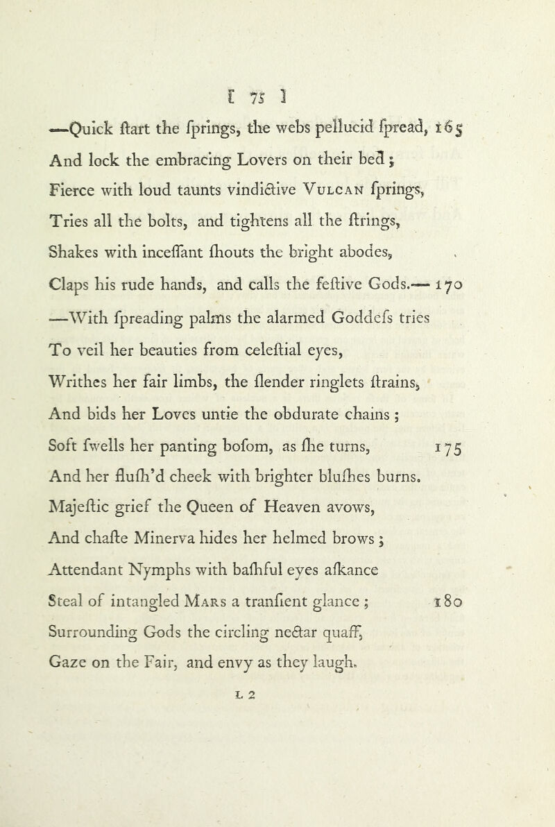 [ 7S 1 —Qijick ftart the fprings, the webs pellucid fpread, 163; And lock the embracing Lovers on their bed; Fierce with loud taunts vindictive Vulcan fprings^ Tries all the bolts, and tightens all the firings, Shakes with inceflant fhouts the bright abodes. Claps his rude hands, and calls the feftive Gods.-— 170 —With fpreading palms the alarmed Goddefs tries To veil her beauties from celeftial eyes, Writhes her fair limbs, the {lender ringlets drains, And bids her Loves untie the obdurate chains ; Soft fwells her panting bofom, as llie turns, 175 And her flufh’d cheek with brighter blulhes burns. Majeflic grief the Queen of Heaven avows. And chade Minerva hides her helmed brows ; Attendant Nymphs with bafhful eyes alkance Steal of intangled Mars a tranfient glance ; 180 Surrounding Gods the circling ne£tar quaff, Gaze on the Fair, and envy as they laugh.