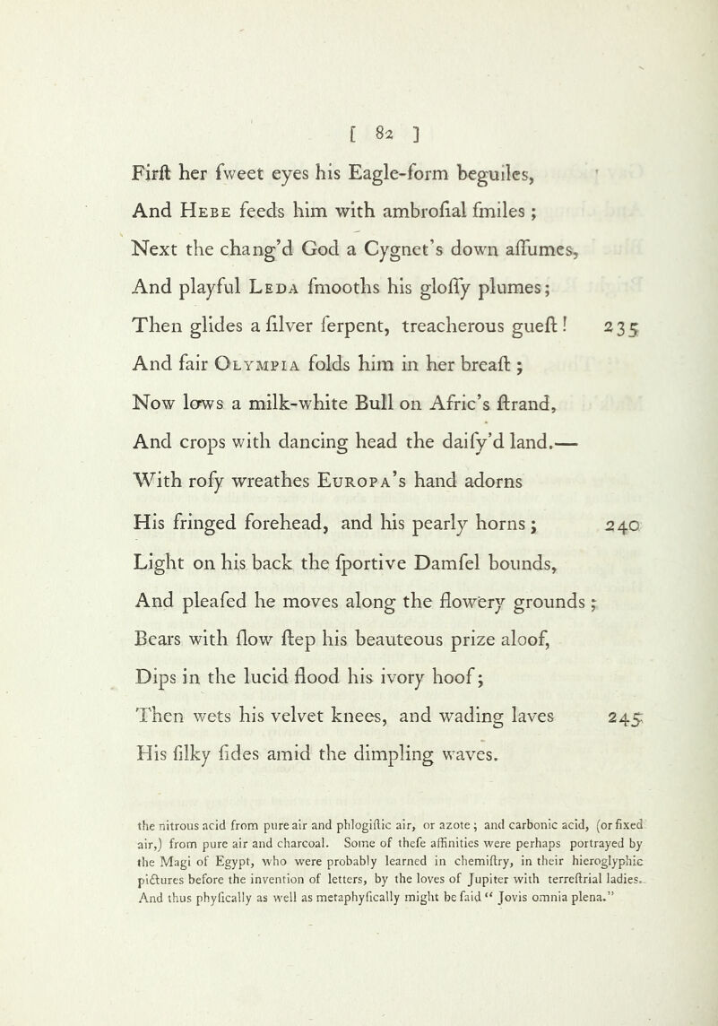 Firft her fweet eyes his Eagle-form beguiles, And Hebe feeds him with ambrohal fmiles; Next the chang’d God a Cygnet’s down alTumes, And playful Leda fmooths his gloffy plumes; Then glides a 111ver ferpent, treacherous guefl: I 235 And fair Olympia folds him in her bread:; Now lows a milk-white Bull on Afric’s ftrand. And crops with dancing head the daify’d land.— With rofy wreathes Europa’s hand adorns His fringed forehead, and his pearly horns; 240 Light on his back the fportive Damfel bounds, And pleafed he moves along the flowery grounds; Bears with flow ftep his beauteous prize aloof, Dips in the lucid flood his ivory hoof; Then wets his velvet knees, and wading laves 245, His filky fldes amid the dimpling waves. the nitrous acid from pure air and phlogifttc air, or azote ; and carbonic acid, (or fixed air,) from pure air and charcoal. Some of thefe affinities were perhaps portrayed by the Magi of Egypt, who were probably learned in chemiflry, in their hieroglyphic piftures before the invention of letters, by the loves of Jupiter with terreftrial ladies. And thus phyllcally as well as metaphyfically might befaid “ Jovis omnia plena.”