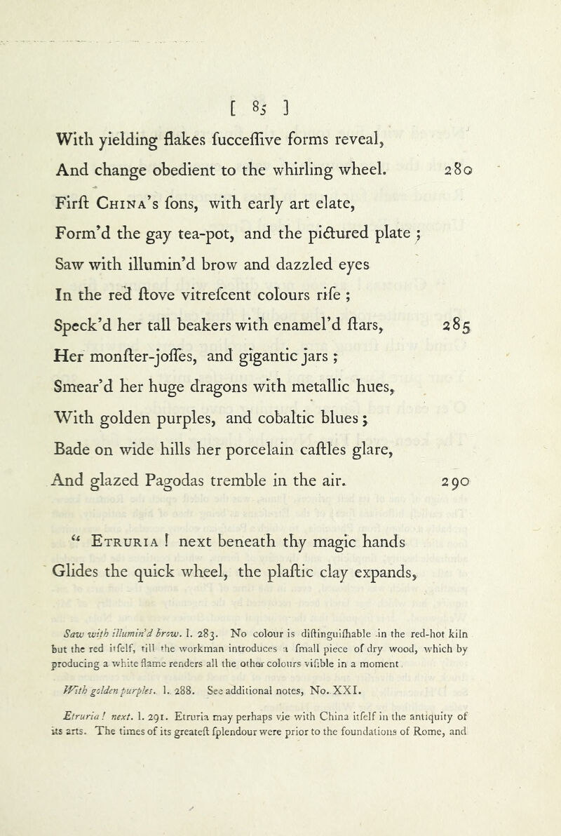 With yielding flakes fucceflive forms reveal, And change obedient to the whirling wheel. 280 Firfl: China’s fons, with early art elate, Form’d the gay tea-pot, and the pidured plate ; Saw with illumin’d brow and dazzled eyes In the red ftove vitrefcent colours rife ; Speck’d her tall beakers with enamel’d ftars, 285 Her monfter-jolTes, and gigantic jars ; Smear’d her huge dragons with metallic hues, With golden purples, and cobaltic blues; Bade on wide hills her porcelain caftles glare, And glazed Pagodas tremble in the air. 290 Etruria ! next beneath thy magic hands Glides the quick v/heel, the plaftic clay expands, Saw with iUumin'd brow. I. 283. No colour is diftinguifhable .in the red-hot kiln hut the red itfelf, till the workman introduces a fmall piece of dry wood, which by producing a white flame renders all the other colours vifible in a moment, f-Fith golden purples.. 1., 288. See additional notes, No. XXL Etruria ! next. 1. 291. Etruria may perhaps vie v/ith China itfelf in the antiquity of its arts. The times of its greatefl fplendour were prior to the foundations of Rome, and