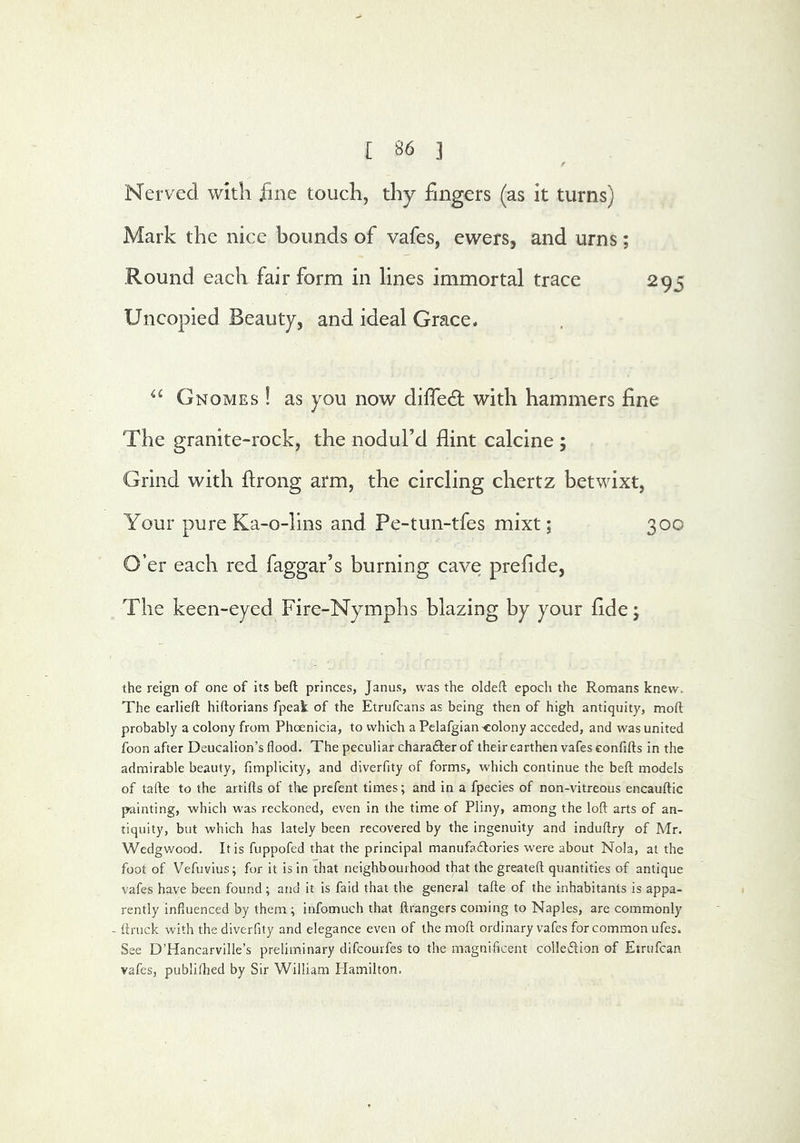 Nerved with fine touch, thy fingers (as it turns) Mark the nice bounds of vafes, ewers, and urns; Round each fair form in lines immortal trace 295 Uncopied Beauty, and ideal Grace. Gnomes ! as you now diffedt with hammers fine The granite-rock, the nodul’d flint calcine ; Grind with ftrong arm, the circling chertz betwixt, Your pure Ka-o-lins and Pe-tun-tfes mixt; 300 O’er each red faggar’s burning cave prefide. The keen-eyed Fire-Nymphs blazing by your fide; the reign of one of its befl; princes, Janus, was the oldeft epoch the Romans knew. The earlieft hiftorians fpeak of the Etrufcans as being then of high antiquity, moft probably a colony from Phoenicia, to which a Pelafgian colony acceded, and was united foon after Deucalion’s flood. The peculiar charadter of their earthen vafes confifts in the admirable beauty, fimplicity, and diverfity of forms, which continue the beft models of tafte to the artills of the prefent times; and in a fpecies of non-vitreous encauftic painting, which was reckoned, even in the time of Pliny, among the loft arts of an- tiquity, but which has lately been recovered by the ingenuity and induftry of Mr. Wedgwood. It is fuppofed that the principal manufadlories were about Nola, at the foot of Vefuvius; for it is in that neighbourhood that the greateft quantities of antique vafes have been found ; and it is faid that the general tafte of the inhabitants is appa- rently influenced by them ; infomuch that ftrangers coming to Naples, are commonly - ftruck with the diverfity and elegance even of the moft ordinary vafes for common ufes. See D’Hancarville’s preliminary difcourfes to the magnificent colledlion of Etrufcan vafes, publillied by Sir William Ilamilton.