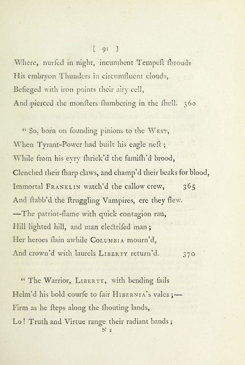 [ 9^ 3 Wh ere, nuiTed in night, incumbent TcmpePc flirouds His embryon Thunders in circumfluent clouds, Befieged with iron points their airy cell, And pierced the monflers {lumbering in the HiclL 360 *’■ So, born on founding pinions to the West, When Tyrant-Power had built his eagle neft ; While from his eyrj fhriek’d the famifli’d brood, Clenched their fharp claws, and champ’d their beaks for blood, Immortal Franklin watch’d the callow crew, 365 And ftabb’d the ftruggling Vampires, ere they flew. —The patriot-flame with quick contagion ran. Hill lighted hill, and man eledlrifed man; Her heroes (lain awhile Columbia mourn’d, And crown’d with, laurels Liberty return’d. 370 The Warrior, Liberty, with bending fails Helm’d his bold courfe to fair Hibernia’s vales ;— Firm as he fteps along the fliouting lands, Lo ! Truth and Virtue range their radiant bands j