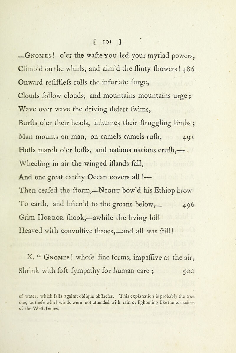 —Gnomes! o’er the wafle^ou led your myriad powers^. Climb’d on the whirls, and aim’d the flinty fhowers! 48 6 Onward refiftlefs rolls the infuriate furge, Clouds.follow clouds, and mountains mountains urge; Wave over wave the driving defert fwims, Burflis o’er their heads, Inhumes their flrugglmg limbs; Man mounts on man, on camels camels rufh, 491 Hofts march o’er hofls, and nations nations crufh,— Wheeling in air the winged iflands fall. And one great earthy Ocean covers all !— Then ceafed the florm,—^Night bow’d his Ethiopbrow To earth, and liften’d to the groans below, 496 Grim Horror fhook,—awhile the living hill Heaved with convulhve throes,—and all was ftili! X. ‘‘ Gnomes ! whofe fine forms, impaffive as the air, Shrink with foft fympathy for human care 500 of water, which falls againft oblique obftacles. This explanation is probably the true one, as thefe whirl-winds were not attended with rain or lightening like the. tornadoes of the Weft-Indies,