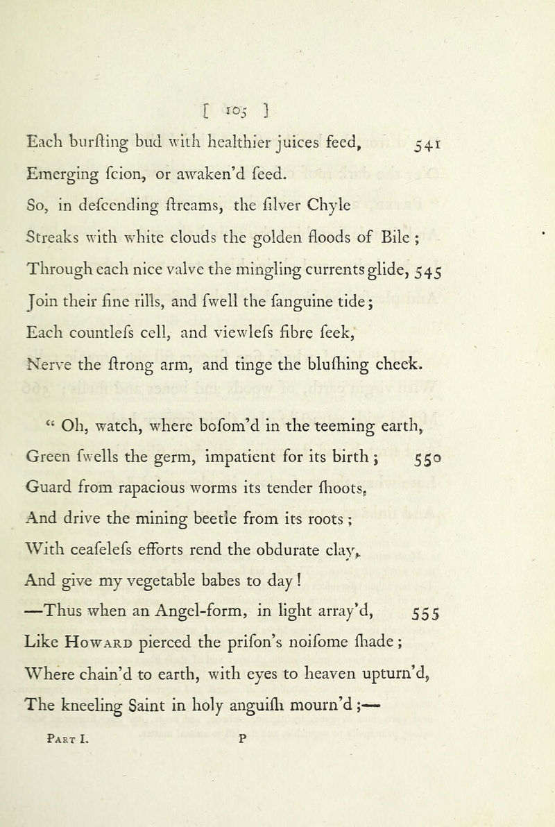 [ ] Each burning bud with healthier juices feed^ 541 Emerging fcion, or awaken’d feed. So, in defcending dreams, the filver Chyle Streaks with white clouds the golden floods of Bile ; Through each nice valve the mingling currents glide, 545 Join their flne rills, and fwell the fanguine tide ; Each countlefs cell, and viewlefs fibre feek, Nerve the flrong arm, and tinge the blufhing cheek. ‘‘ Oh, watch, where bofom’d in the teeming earth, Green fwells the germ, impatient for its birth ; 550 Guard from rapacious worms its tender fhoots. And drive the mining beetle from its roots; With ceafelefs efforts rend the obdurate clay,. And give my vegetable babes to day! —Thus when an Angel-form, in light array’d, 555 Like Howard pierced the prifon’s noifome fhade; Where chain’d to earth, with eyes to heaven upturn’d, The kneeling Saint in holy anguifh mourn’d;— Part L P