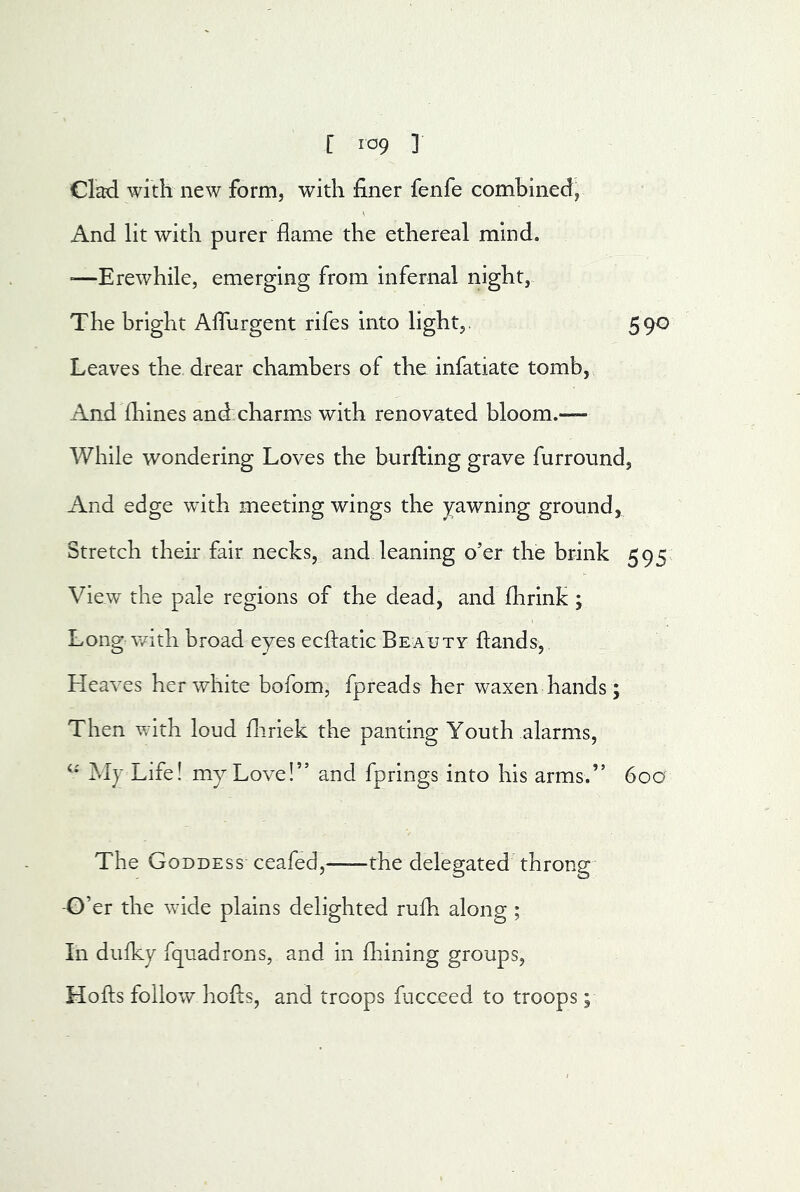 Clad with new form, with finer fenfe combined, And lit with purer flame the ethereal mind. '—Erewhile, emerging from infernal night, The bright AlTurgent rifes into light,. 590 Leaves the drear chambers of the infatiate tomb, And Ihines and. charms with renovated bloom.— While wondering Loves the burfting grave furround. And edge with meeting wings the yawning ground, Stretch their fair necks, and leaning o’er the brink 595^ View the pale regions of the dead, and fhrink j Long v/ith broad eyes ecftatic Beauty ftands, Heaves her white bofom, fpreads her waxen hands; Then with loud fliriek the panting Youth alarms, My Life! my Love!” and fprings into his arms.” 60a The Goddess ceafed,—-the delegated throng -G’er the wide plains delighted rufh along ; In dulky fquadrons, and in fliining groups, Hofts follow hofts, and troops facceed to troops;