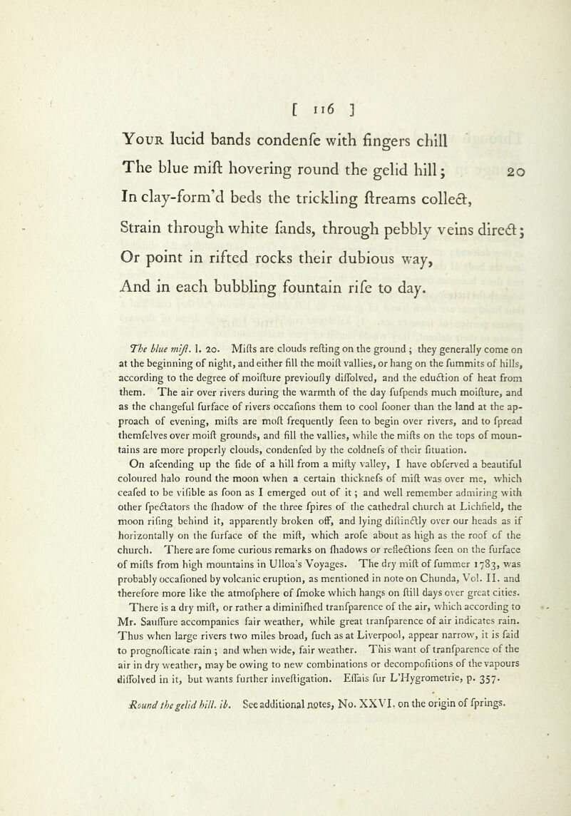 Your lucid bands condenle with fingers chill The blue mifi: hovering round the gelid hill; 20 In clay-form’d beds the trickling ftreams collecEl, Strain through white fands, through pebbly veins dired; Or point in rifted rocks their dubious w'ay, And in each bubbling fountain rife to day. The blue mijl. L 20. Mifts are clouds refting on the ground ; they generally come on at the beginning of night, and either fill the moift vallies, or hang on the fummits of hills, according to the degree of moifture previoufly difiblved, and the eduftion of heat from them. The air over rivers during the warmth of the day fufpends much moifture, and as the changeful furface of rivers occafions them to cool fooner than the land at the ap- proach of evening, mifts are moft frequently feen to begin over rivers, and to fpread themfelves over moift grounds, and fill the vallies, while the mifts on the tops of moun- tains are more properly clouds, condenfed by the coldnefs of their fituation. On afcending up the fide of a hill from a mifty valley, I have obferved a beautiful coloured halo round the moon when a certain thicknefs of mill was over me, which ceafed to be vifible as foon as I emerged out of it; and well remember admiring with other fpedlators the ftiadow of the three fpires of the cathedral church at Lichfield, the moon fifing behind it, apparently broken off, and lying diftindlly over our heads as if horizontally on the furface of the mift, which arofe about as high as the roof of the church. There are fome curious remarks on ftiadows or refte£lions feen on the furface of mifts from high mountains in Ulloa’s Voyages. The dry mift of fummer 1783, was probably occafioned by volcanic eruption, as mentioned in note on Chunda, Vol. II. and therefore more like the atmofphere of fmoke which hangs on ftill days over great cities. There is a dry mift, or rather a diminiftied tranfparence of the air, which according to Mr. Sauffure accompanies fair weather, while great tranfparence of air indicates rain. Thus when large rivers two miles broad, fuch as at Liverpool, appear narrow, it is faid to prognofticate rain ; and when wide, fair weather. This want of tranfparence of the air in dry weather, may be owing to new combinations or decompofitions of the vapours diffolvcd in it, but wants further inveftigation. Effais fur L’Hygrometrie, p. 357. Round the gelid hill. lb. See additional notes, No. XXVI, on the origin of fprings.