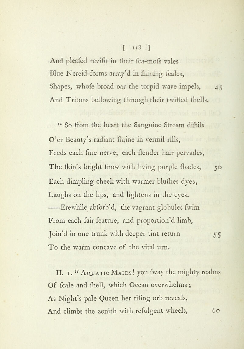 [ ] And pleafed revifit in their fea-mofs vales Blue Nereid-forms array’d in fhining fcales, Shapes, whofe broad oar the torpid wave impels, 45 And Tritons bellowing through their twifted fhells. ‘‘ So from the heart the Sanguine Stream diflils O’er Beauty’s radiant fnrine in vermil rills, Feeds each fine nerve, each fiender hair pervades, The fkin’s bright fnow with living purple fliades, 50 Each dimpling cheek with warmer blufiies dyes, Laughs on the lips, and lightens in the eyes. ■ Erewhile abforb’d, the vagrant globules fwim From each fair feature, and proportion’d limb, Join’d in one trunk with deeper tint return 55 To the warm concave of the vital urn. II. I. Aquatic Maids! you fway the mighty realms Of fcale and lliell, which Ocean overwhelms; As Night’s pale Queen her rifing orb reveals. And climbs the zenith with refulgent wheels. 60