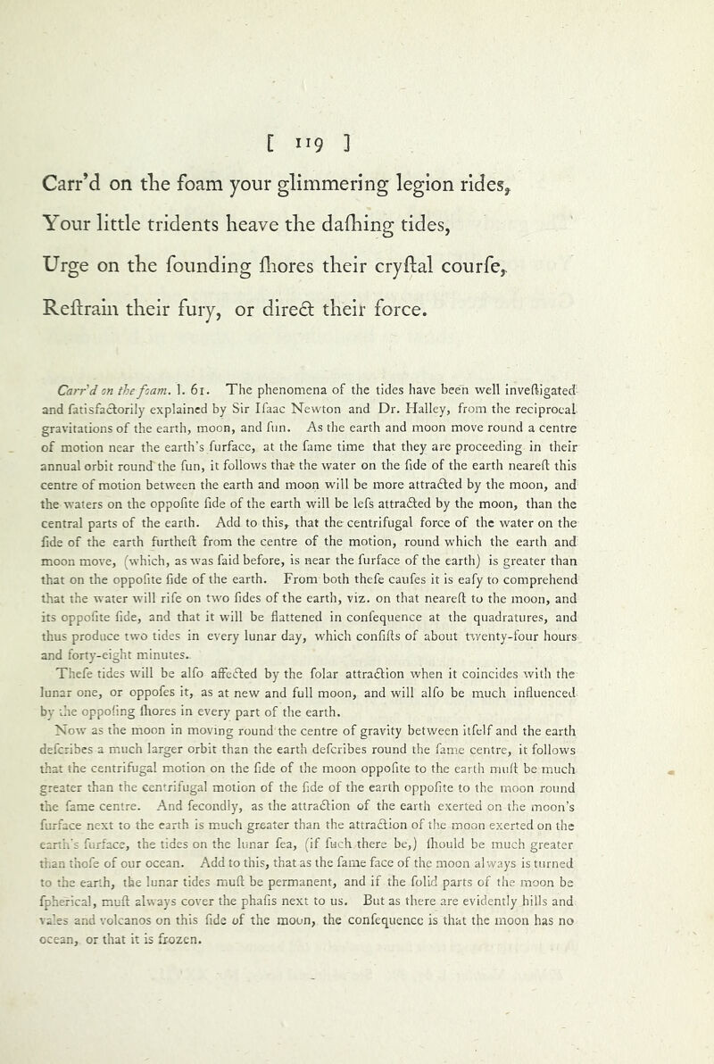 Carr’d on tlie foam your glimmering legion rides^ Your little tridents heave the dafhing tides, Urge on the founding hiores their cryllal courfe,. Reftraln their fury, or dire6; their force. Carr d on the foam. 1. 6i. The phenomena of the tides have been well Invelligated and fatisfaclorily explained by Sir Ifaac Newton and Dr. Halley, from the reciprocal gravitations of the earth, moon, and fun. As the earth and moon move round a centre of motion near the earth’s furface, at the fame time that they are proceeding in their annual orbit round'the fun, it follows that the water on the fide of the earth neareft this centre of motion between the earth and moon w'ill be more attrafled by the moon, and the waters on the oppofite fide of the earth will be lefs attradfed by the moon, than the central parts of the earth. Add to this,^ that the centrifugal force of the water on the fide of the earth furtheft from the centre of the motion, round which the earth and moon move, (which, as was faid before, is near the furface of the earth) is greater than that on the oppofite fide of the earth. From both thefe caufes it is eafy to comprehend that the water will rife on two fides of the earth, viz. on that neareft to the moon, and its oppofite fide, and that it will be flattened in confequence at the quadratures, and thus produce two tides in every lunar day, which confifts of about twenty-four hours and forty-eight minutes. Thefe tides will be alfo affedled by the folar attradlion when it coincides with the lunar one, or oppofes it, as at new and full moon, and will alfo be much influenced by the oppoflng fliores in every part of the earth. Now as the moon in moving round the centre of gravity between itfelf and the earth deferibes a m.uch larger orbit than the earth deferibes round the fam.e centre, it follows that the centrifugal motion on the fide of the moon oppofite to the earth muft be much greater than the centrifugal motion of the fide of the earth oppofite to the moon round the fame centre. And fecondly, as the attradlion of the earth exerted on the moon’s furface next to the earth is m.uch greater than the attraction of the moon exerted on the eanh's furface, the tides on the lunar fea, (if fiach there be,) fliould be much greater than thofe of our ocean. Add to this, that as the fame face of the moon always is turned to the earth, the lunar tides muft be permanent, and if the folid parts of the moon be fpherical, muft always cover the phafis next to us. But as there are evidently hills and vales and volcanos on this fide of the moon, the confequence is that the moon has no ocean, or that it is frozen.