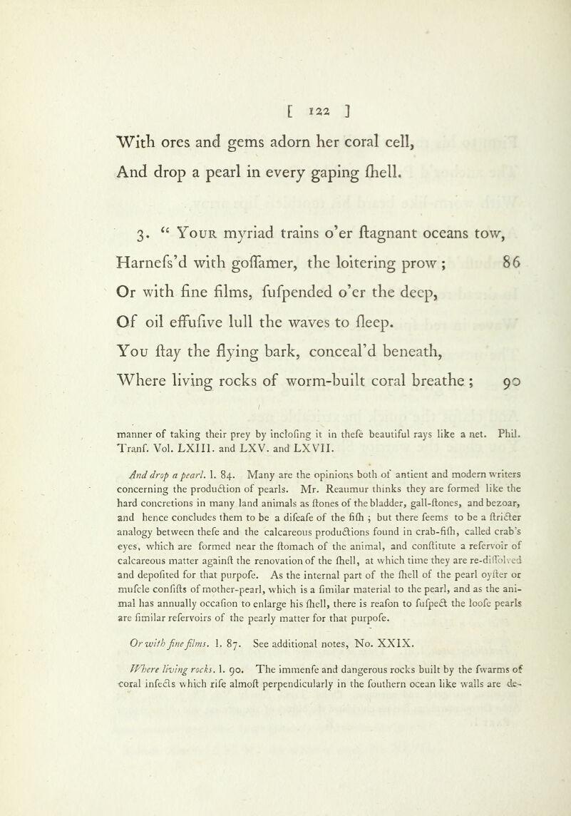 [ 132 ] With ores and gems adorn her coral cell, And drop a pearl in every gaping Ihell. 3. ‘‘ Your myriad trains o’er ftagnant oceans tow, Harnefs’d with golTamer, the loitering prow ; 86 Or with fine films, fufpended o’er the deep, Of oil effufive lull the waves to fieep. You fiay the flying bark, conceal’d beneath, Where living rocks of worm-built coral breathe ; 90 manner of taking their prey by inclofing it in thefe beautiful rays like a net. Phil. Tranf. Yol. LXIIl. and LXV. and LXVII. And drop a pearl. L 84. Many are the opinions both of antient and modern writers concerning the produftion of pearls. Mr. Reaumur thinks they are formed like the hard concretions in many land animals as ftones of the bladder, gall-ftones, andbezoar, and hence concludes them to be a difeafe of the filh ; but there feems to be a ftridler analogy between thefe and the calcareous produftions found in crab-filh, called crab’s eyes, w^hich are formed near the ftomach of the animal, and conflitute a refervoir of calcareous matter againft the renovation of the fhell, at which time they are re-dilTolved and depofited for that purpofe. As the internal part of the fhell of the pearl oyfter or mufcle confifts of mother-pearl, w'hich is a fimilar material to the pearl, and as the ani- mal has annually occafion to enlarge his fhell, there is reafbn to fufpe£l the loofe pearls are fimilar refervoirs of the pearly matter for that purpofe. Or with fine films. 1. 87. See additional notes, No. XXIX. JVhere living rocks. 1. 90. The immenfe and dangerous rocks built by the fwarms of coxal infeds which rife almoft perpendicularly in the fouthern ocean like walls are de=^