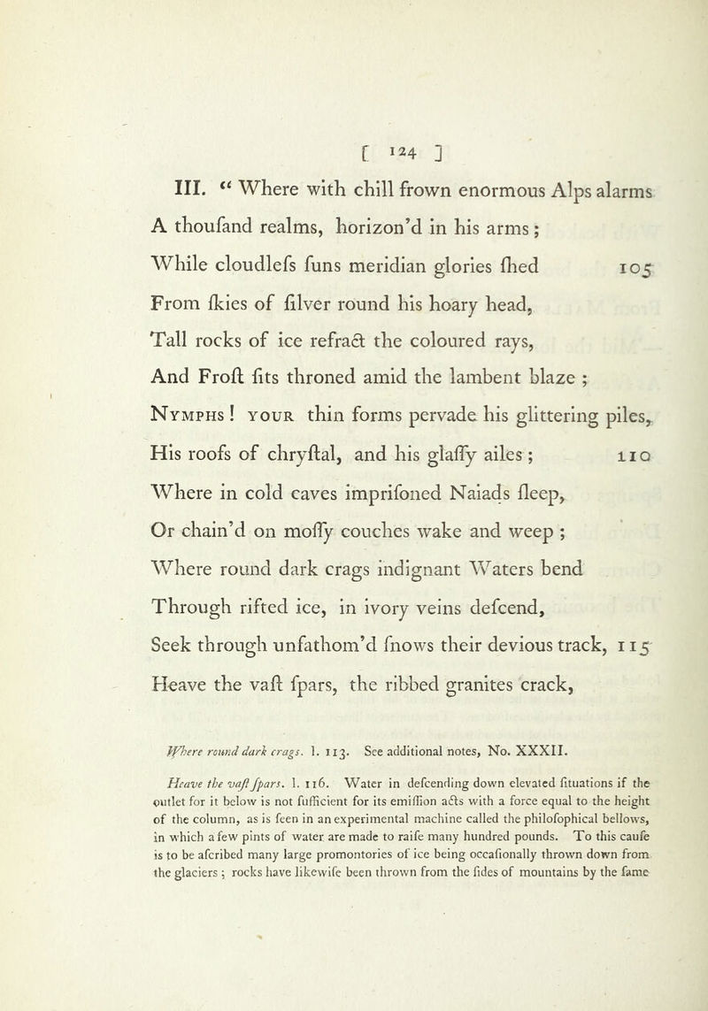 III. Where with chill frown enormous Alps alarms A thoufand realms, horizon’d in his arms; AVhile cloudlefs funs meridian glories fhed 105 From Ikies of filver round his hoary head, Tall rocks of ice refract the coloured rays, And Prod: hts throned amid the lambent blaze ; Nymphs ! your thin forms pervade his glittering piles^ His roofs of chryftal, and his glaffy ailes; 110 Where in cold caves imprifoned Naiads deep, Or chain’d on molTy couches wake and weep ; Where round dark crags indignant Waters bend Through rifted ice, in ivory veins defcend. Seek through unfathom’d fnows their devious track, 115 Fleave the vaft fpars, the ribbed granites crack, ffhere round dark crags. 1. 113. See additional notes, No. XXXII. Heave the vajl/pars. I. 116, Water in defeending down elevated fituations if the outlet for it below is not fufficient for its emiffion afls with a force equal to the height of the column, as is feen in an experimental machine called the philofophical bellows, in which a few pints of water are made to raife many hundred pounds. To this caufe is to be aferibed many large promontories of ice being occafionally thrown down from the glaciers ^ rocks have likewife been thrown from the fides of mountains by the fame