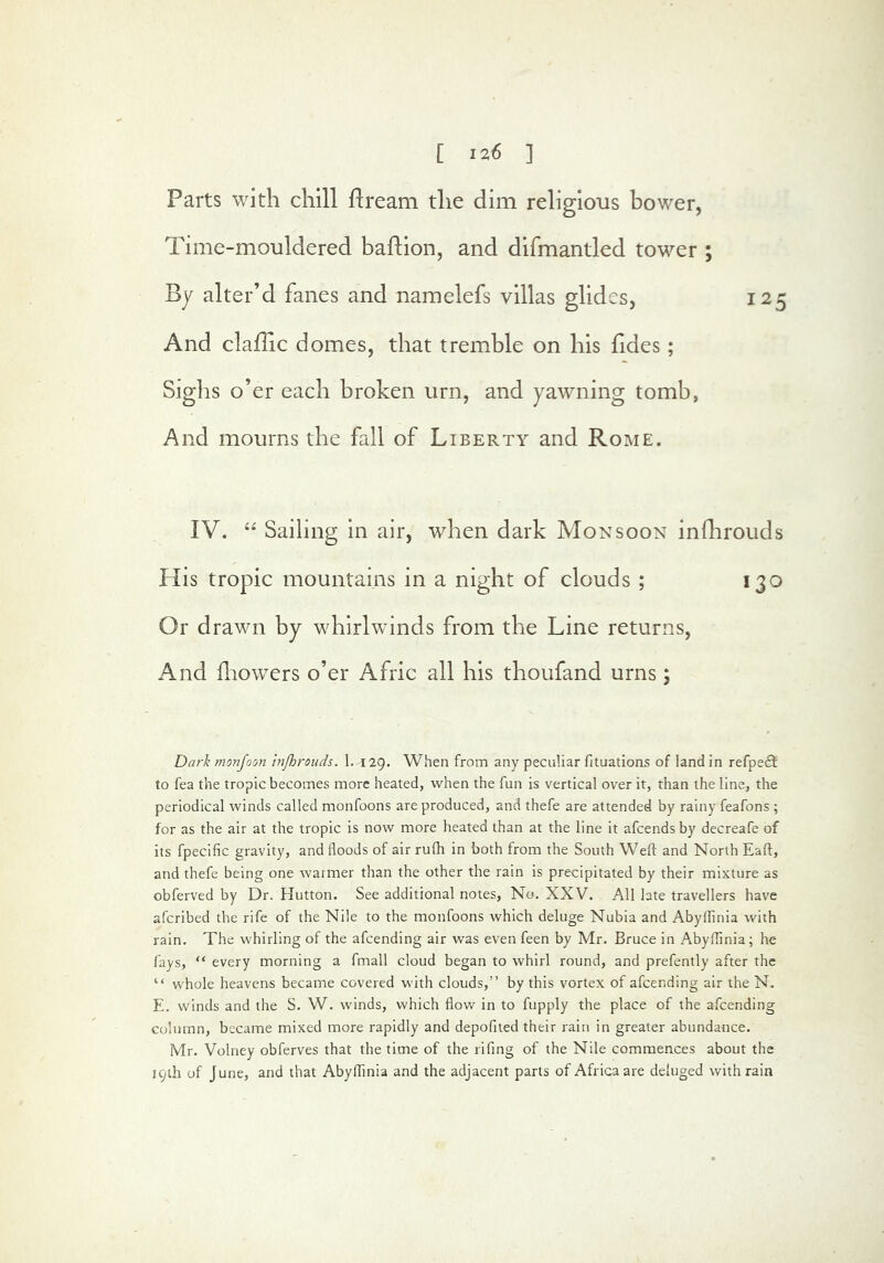 Parts with chill flream the dim religious bower, Time-mouldered badion, and difmantled tower ; By alter’d fanes and namelefs villas glides, 125 And clafUc domes, that tremble on his fides; Sighs o’er each broken urn, and yawning tomb, And mourns the fall of Liberty and Rome. IV. “ Sailing in air, when dark Monsoon infhrouds His tropic mountains in a night of clouds ; 130 Or drawn by whirlwinds from the Line returns. And fnowers o’er Afric all his thoufand urns; Dark monjoon injhrouds. 1. 129. When from any peculiar fituations of land in refpe£t to fea the tropic becomes more heated, when the fun is vertical over it, than the line, the periodical winds called monfoons are produced, and thefe are attended by rainy feafons ; for as the air at the tropic is now more heated than at the line it afeends by decreafe of its fpecific gravity, and floods of air rufli in both from the South Weft and North Eaft, and thefe being one warmer than the other the rain is precipitated by their mixture as obferved by Dr. Hutton. See additional notes. No. XXV. All late travellers have aferibed the rife of the Nile to the monfoons which deluge Nubia and Abyftinia with rain. The whirling of the afeending air was even feen by Mr. Bruce in Abyftinia; he fays, “ every morning a fmall cloud began to whirl round, and prefently after the “ whole heavens became covered with clouds,” by this vortex of afeending air the N. E. winds and the S. W. winds, which flow in to fupply the place of the afeending column, became mixed more rapidly and depofiied their rain in greater abundance. Mr. Volney obferves that the time of the rifing of the Nile commences about the 19th of June, and that Abyftinia and the adjacent parts of Africa are deluged with rain