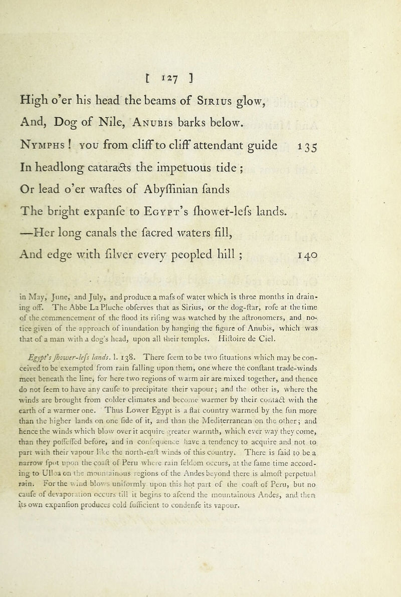 High o’er his head the beams of Sirius glow, And, Dog of Nile, Anubis barks below. Nymphs ! you from cliff to cliff attendant guide 135 In headlong cataracts the impetuous tide ; Or lead o’er wafles of Abyflinian fands The bright expanfe to Egypt’s fhower-lefs lands. —Her long canals the facred waters fill. And edge with filver every peopled hill ; 140 in IMay, June, and July, and produce a mafs of water which is three months in drain- ing ofr. The Abbe LaPluche obferves that as Sirius, or the dog-ftar, rofe at the time of the commencement of the flood its rifing was watched by the aftronomers, and no- tice given of the approach of inundation by hanging the figure of Anubis, which was that of a man wdth a dog’s head, upon all dieir temples. Hifloire de Ciel. Egypt’s Jhoivtr-lefs lands. 1. 138. There feem to be two fltuations which may be con- ceived to be exempted from rain falling upon them, one where the conftant trade-winds meet beneath the line, for here two regions of warm air are mixed together, and thence do not feem to have any caufe to precipitate their vapour; and the other is, where the winds are brought from colder climates and become warmer by their contadl with the earth of a warmer one. Thus Lower Egypt is a flat country warmed by the fun more than the higher lands on one fide of it, and than the Mediterranean on the other; and hence the winds which blow over it acquire greater warmth, which ever way they come, than they pofieiTed before, and in confequeiice have a tendency to acquire and not to part with their vapour like the norih-eafl; winds of this country. There is faid to be a narrow lpi>t upon thecoaft of Peru where rain feldom occurs, at the fame time accord- ing to Ulloa on the moun-ainous regions of the Andes beyond there is almofl: perpetual rain. For the w^nd blov/s uniformly upon this hot part of the coaft of Peru, but no caufe of devaporaiion occurs tdl it begins to afeend the mountainous Andes, and then its own expanfion produces cold fuflicient to condenfe its vapour.